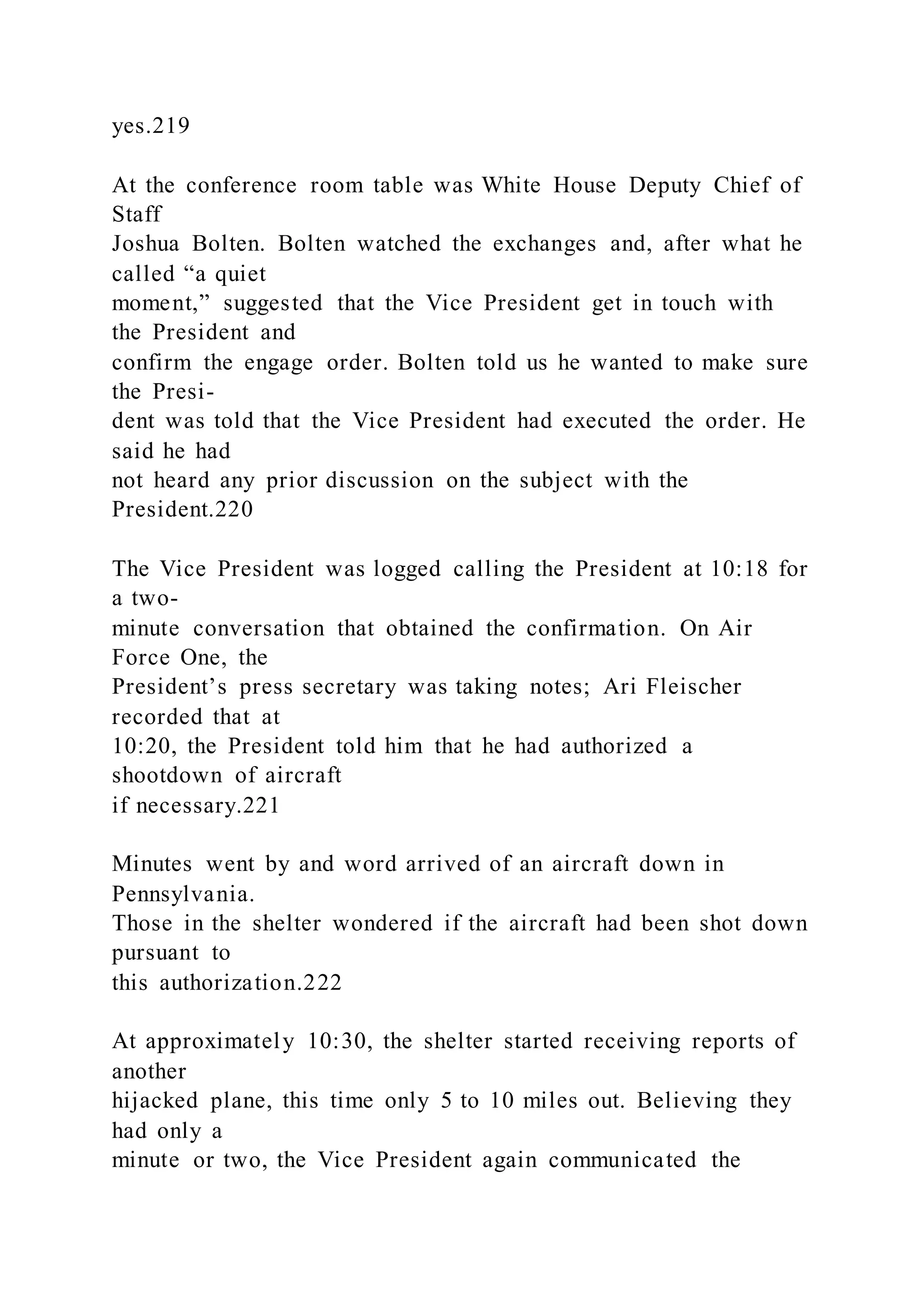 yes.219
At the conference room table was White House Deputy Chief of
Staff
Joshua Bolten. Bolten watched the exchanges and, after what he
called “a quiet
moment,” suggested that the Vice President get in touch with
the President and
confirm the engage order. Bolten told us he wanted to make sure
the Presi-
dent was told that the Vice President had executed the order. He
said he had
not heard any prior discussion on the subject with the
President.220
The Vice President was logged calling the President at 10:18 for
a two-
minute conversation that obtained the confirmation. On Air
Force One, the
President’s press secretary was taking notes; Ari Fleischer
recorded that at
10:20, the President told him that he had authorized a
shootdown of aircraft
if necessary.221
Minutes went by and word arrived of an aircraft down in
Pennsylvania.
Those in the shelter wondered if the aircraft had been shot down
pursuant to
this authorization.222
At approximately 10:30, the shelter started receiving reports of
another
hijacked plane, this time only 5 to 10 miles out. Believing they
had only a
minute or two, the Vice President again communicated the
 