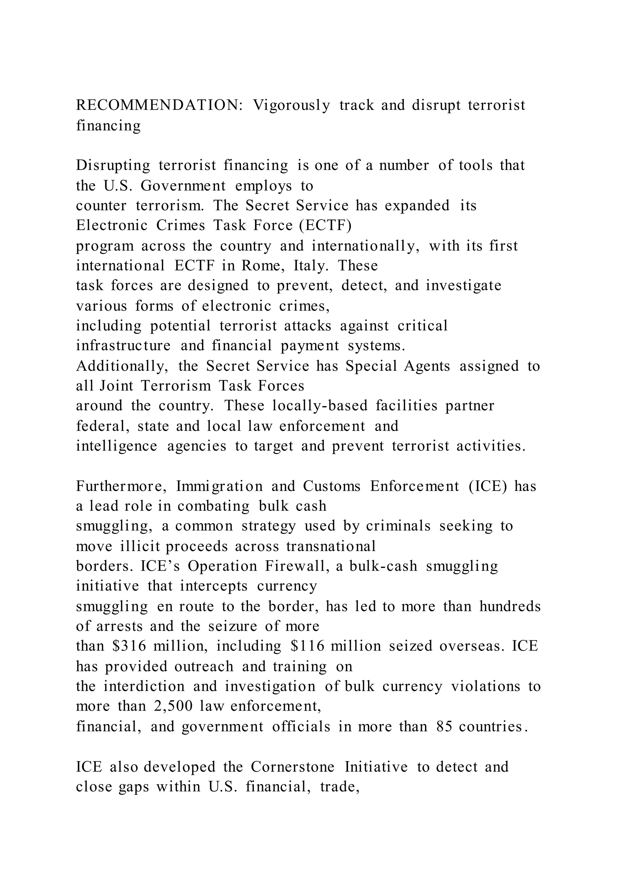 RECOMMENDATION: Vigorously track and disrupt terrorist
financing
Disrupting terrorist financing is one of a number of tools that
the U.S. Government employs to
counter terrorism. The Secret Service has expanded its
Electronic Crimes Task Force (ECTF)
program across the country and internationally, with its first
international ECTF in Rome, Italy. These
task forces are designed to prevent, detect, and investigate
various forms of electronic crimes,
including potential terrorist attacks against critical
infrastructure and financial payment systems.
Additionally, the Secret Service has Special Agents assigned to
all Joint Terrorism Task Forces
around the country. These locally-based facilities partner
federal, state and local law enforcement and
intelligence agencies to target and prevent terrorist activities.
Furthermore, Immigration and Customs Enforcement (ICE) has
a lead role in combating bulk cash
smuggling, a common strategy used by criminals seeking to
move illicit proceeds across transnational
borders. ICE’s Operation Firewall, a bulk-cash smuggling
initiative that intercepts currency
smuggling en route to the border, has led to more than hundreds
of arrests and the seizure of more
than $316 million, including $116 million seized overseas. ICE
has provided outreach and training on
the interdiction and investigation of bulk currency violations to
more than 2,500 law enforcement,
financial, and government officials in more than 85 countries .
ICE also developed the Cornerstone Initiative to detect and
close gaps within U.S. financial, trade,
 
