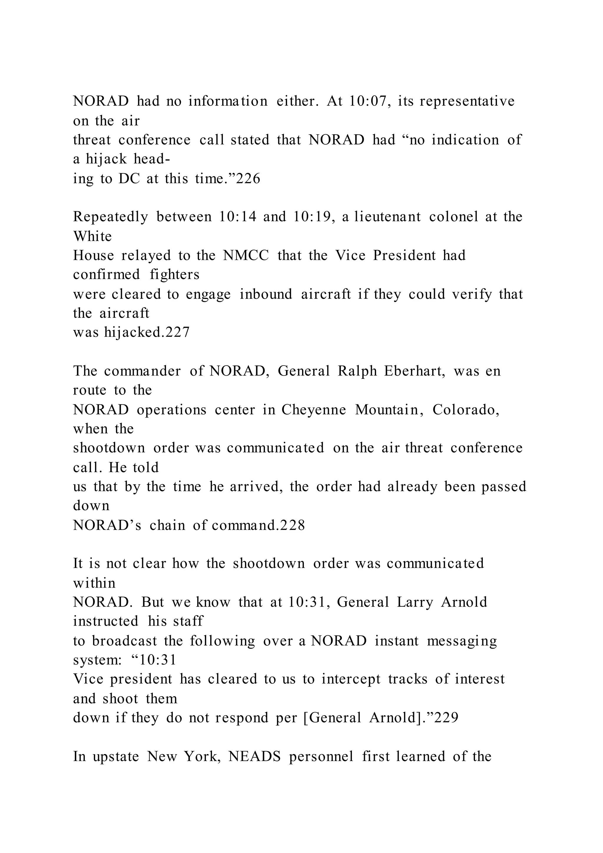 NORAD had no information either. At 10:07, its representative
on the air
threat conference call stated that NORAD had “no indication of
a hijack head-
ing to DC at this time.”226
Repeatedly between 10:14 and 10:19, a lieutenant colonel at the
White
House relayed to the NMCC that the Vice President had
confirmed fighters
were cleared to engage inbound aircraft if they could verify that
the aircraft
was hijacked.227
The commander of NORAD, General Ralph Eberhart, was en
route to the
NORAD operations center in Cheyenne Mountain, Colorado,
when the
shootdown order was communicated on the air threat conference
call. He told
us that by the time he arrived, the order had already been passed
down
NORAD’s chain of command.228
It is not clear how the shootdown order was communicated
within
NORAD. But we know that at 10:31, General Larry Arnold
instructed his staff
to broadcast the following over a NORAD instant messaging
system: “10:31
Vice president has cleared to us to intercept tracks of interest
and shoot them
down if they do not respond per [General Arnold].”229
In upstate New York, NEADS personnel first learned of the
 