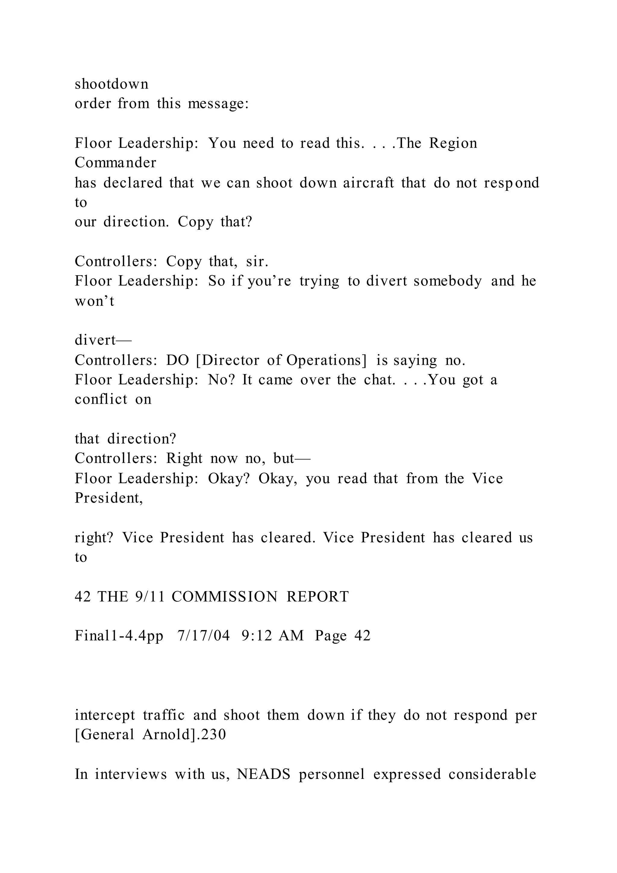 shootdown
order from this message:
Floor Leadership: You need to read this. . . .The Region
Commander
has declared that we can shoot down aircraft that do not respond
to
our direction. Copy that?
Controllers: Copy that, sir.
Floor Leadership: So if you’re trying to divert somebody and he
won’t
divert—
Controllers: DO [Director of Operations] is saying no.
Floor Leadership: No? It came over the chat. . . .You got a
conflict on
that direction?
Controllers: Right now no, but—
Floor Leadership: Okay? Okay, you read that from the Vice
President,
right? Vice President has cleared. Vice President has cleared us
to
42 THE 9/11 COMMISSION REPORT
Final1-4.4pp 7/17/04 9:12 AM Page 42
intercept traffic and shoot them down if they do not respond per
[General Arnold].230
In interviews with us, NEADS personnel expressed considerable
 
