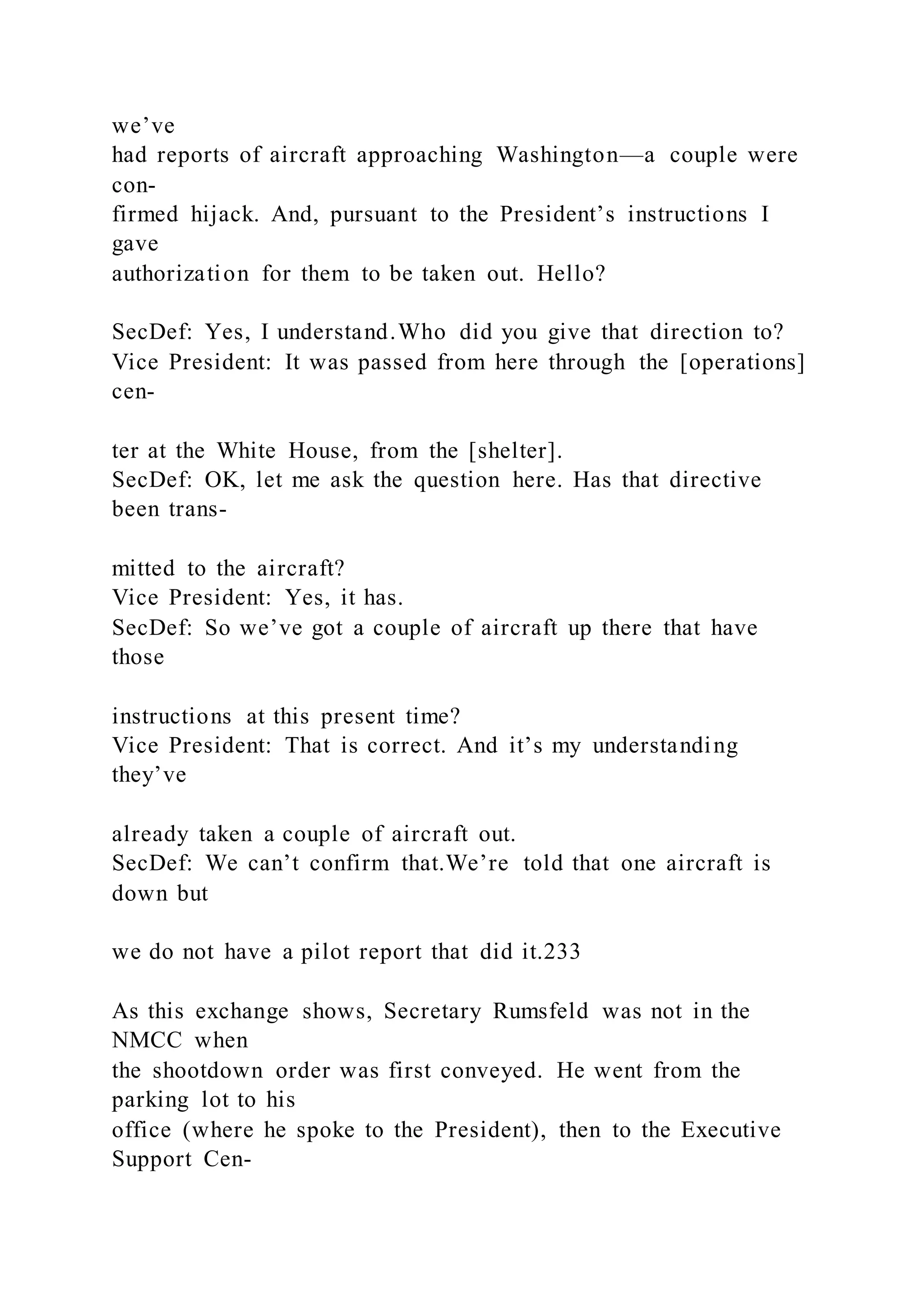 we’ve
had reports of aircraft approaching Washington—a couple were
con-
firmed hijack. And, pursuant to the President’s instructions I
gave
authorization for them to be taken out. Hello?
SecDef: Yes, I understand.Who did you give that direction to?
Vice President: It was passed from here through the [operations]
cen-
ter at the White House, from the [shelter].
SecDef: OK, let me ask the question here. Has that directive
been trans-
mitted to the aircraft?
Vice President: Yes, it has.
SecDef: So we’ve got a couple of aircraft up there that have
those
instructions at this present time?
Vice President: That is correct. And it’s my understanding
they’ve
already taken a couple of aircraft out.
SecDef: We can’t confirm that.We’re told that one aircraft is
down but
we do not have a pilot report that did it.233
As this exchange shows, Secretary Rumsfeld was not in the
NMCC when
the shootdown order was first conveyed. He went from the
parking lot to his
office (where he spoke to the President), then to the Executive
Support Cen-
 