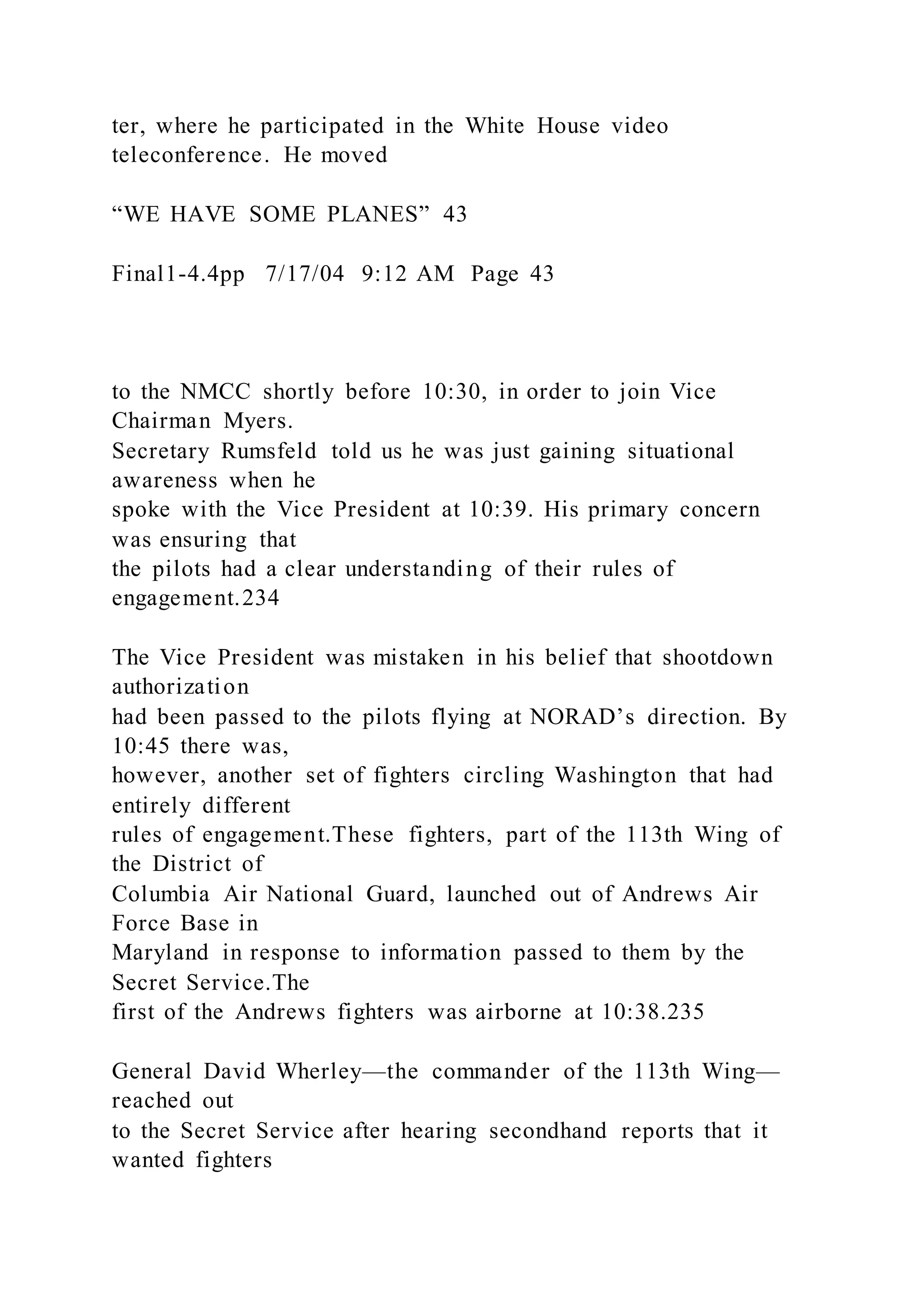 ter, where he participated in the White House video
teleconference. He moved
“WE HAVE SOME PLANES” 43
Final1-4.4pp 7/17/04 9:12 AM Page 43
to the NMCC shortly before 10:30, in order to join Vice
Chairman Myers.
Secretary Rumsfeld told us he was just gaining situational
awareness when he
spoke with the Vice President at 10:39. His primary concern
was ensuring that
the pilots had a clear understanding of their rules of
engagement.234
The Vice President was mistaken in his belief that shootdown
authorization
had been passed to the pilots flying at NORAD’s direction. By
10:45 there was,
however, another set of fighters circling Washington that had
entirely different
rules of engagement.These fighters, part of the 113th Wing of
the District of
Columbia Air National Guard, launched out of Andrews Air
Force Base in
Maryland in response to information passed to them by the
Secret Service.The
first of the Andrews fighters was airborne at 10:38.235
General David Wherley—the commander of the 113th Wing—
reached out
to the Secret Service after hearing secondhand reports that it
wanted fighters
 