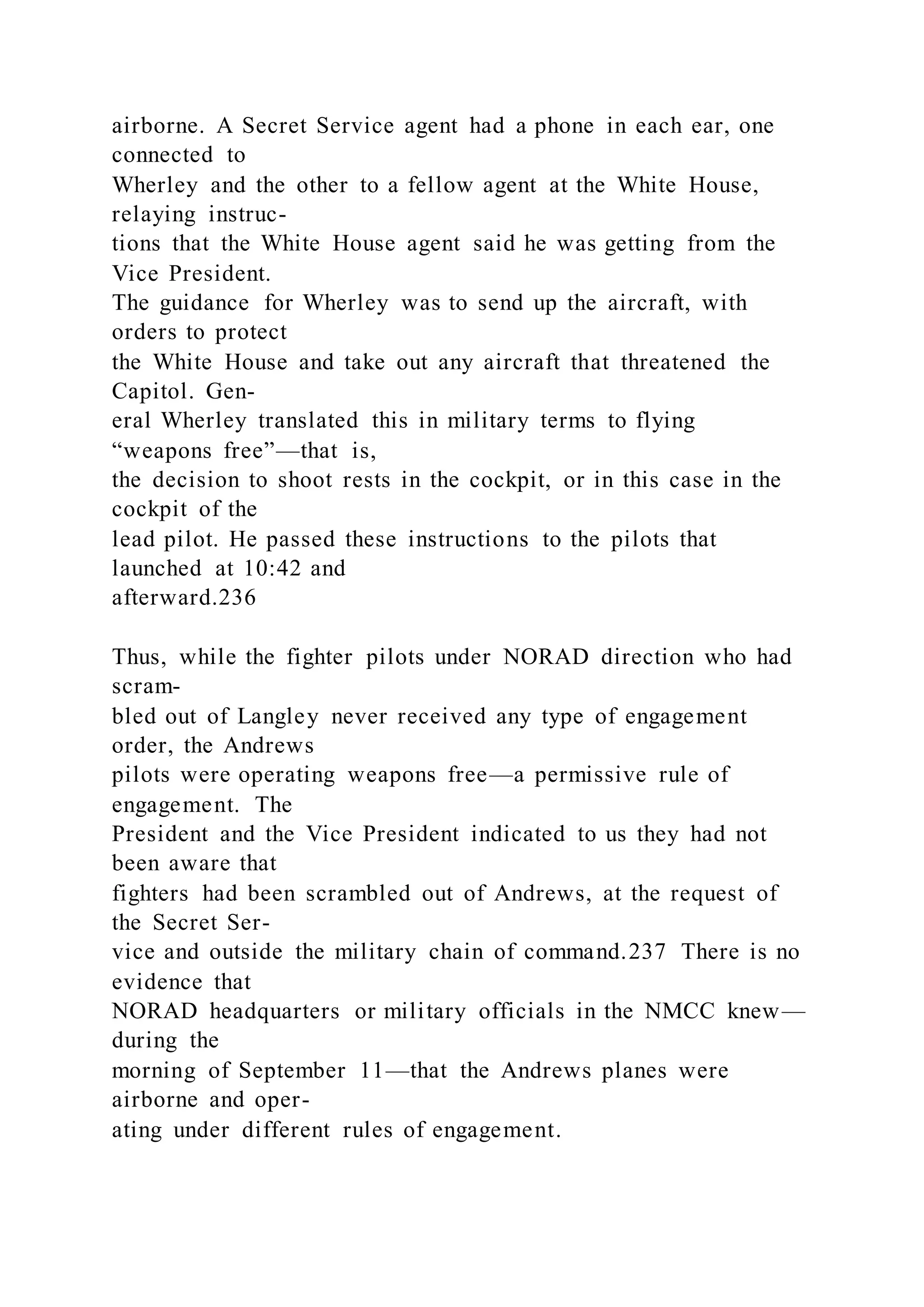 airborne. A Secret Service agent had a phone in each ear, one
connected to
Wherley and the other to a fellow agent at the White House,
relaying instruc-
tions that the White House agent said he was getting from the
Vice President.
The guidance for Wherley was to send up the aircraft, with
orders to protect
the White House and take out any aircraft that threatened the
Capitol. Gen-
eral Wherley translated this in military terms to flying
“weapons free”—that is,
the decision to shoot rests in the cockpit, or in this case in the
cockpit of the
lead pilot. He passed these instructions to the pilots that
launched at 10:42 and
afterward.236
Thus, while the fighter pilots under NORAD direction who had
scram-
bled out of Langley never received any type of engagement
order, the Andrews
pilots were operating weapons free—a permissive rule of
engagement. The
President and the Vice President indicated to us they had not
been aware that
fighters had been scrambled out of Andrews, at the request of
the Secret Ser-
vice and outside the military chain of command.237 There is no
evidence that
NORAD headquarters or military officials in the NMCC knew—
during the
morning of September 11—that the Andrews planes were
airborne and oper-
ating under different rules of engagement.
 