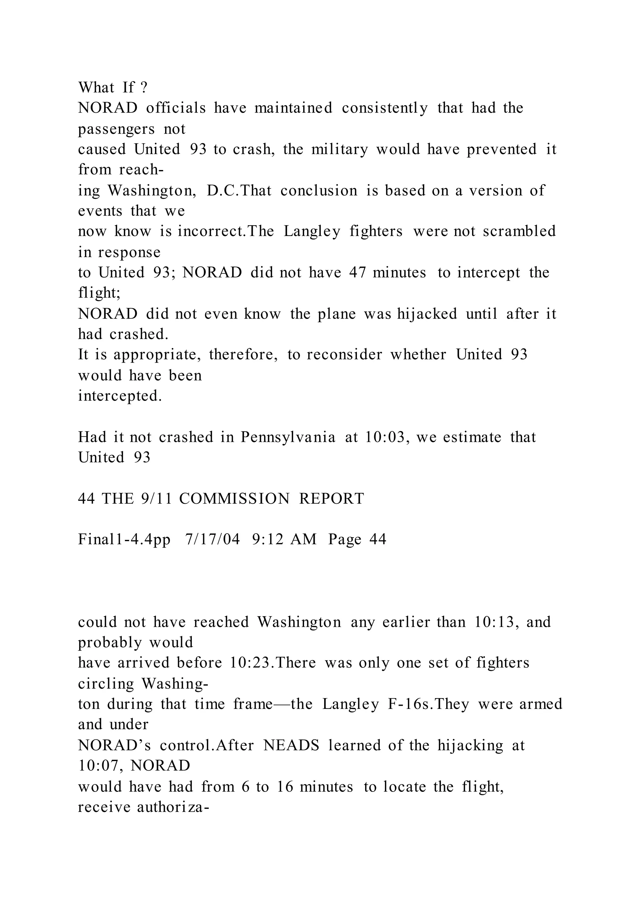 What If ?
NORAD officials have maintained consistently that had the
passengers not
caused United 93 to crash, the military would have prevented it
from reach-
ing Washington, D.C.That conclusion is based on a version of
events that we
now know is incorrect.The Langley fighters were not scrambled
in response
to United 93; NORAD did not have 47 minutes to intercept the
flight;
NORAD did not even know the plane was hijacked until after it
had crashed.
It is appropriate, therefore, to reconsider whether United 93
would have been
intercepted.
Had it not crashed in Pennsylvania at 10:03, we estimate that
United 93
44 THE 9/11 COMMISSION REPORT
Final1-4.4pp 7/17/04 9:12 AM Page 44
could not have reached Washington any earlier than 10:13, and
probably would
have arrived before 10:23.There was only one set of fighters
circling Washing-
ton during that time frame—the Langley F-16s.They were armed
and under
NORAD’s control.After NEADS learned of the hijacking at
10:07, NORAD
would have had from 6 to 16 minutes to locate the flight,
receive authoriza-
 