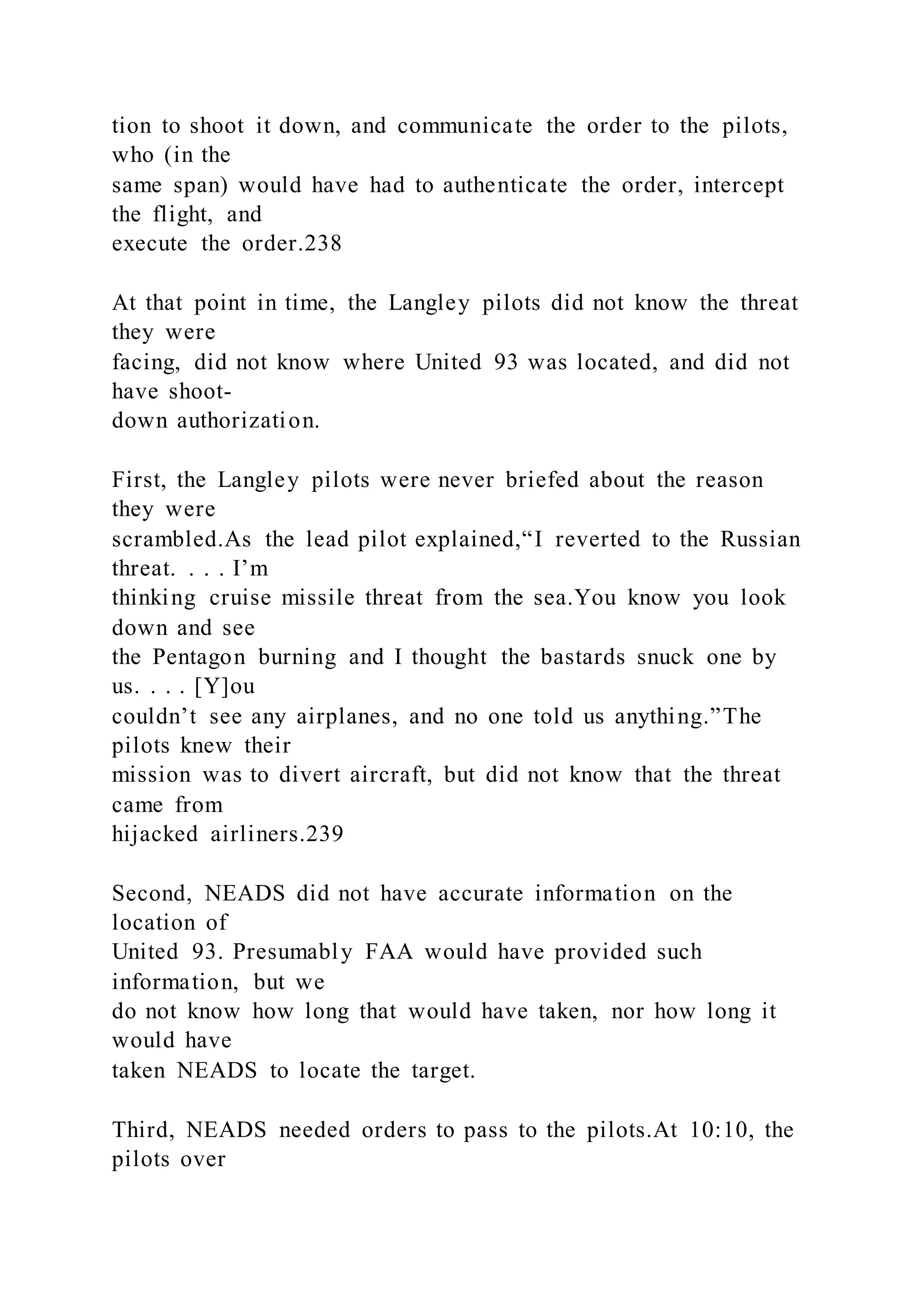 tion to shoot it down, and communicate the order to the pilots,
who (in the
same span) would have had to authenticate the order, intercept
the flight, and
execute the order.238
At that point in time, the Langley pilots did not know the threat
they were
facing, did not know where United 93 was located, and did not
have shoot-
down authorization.
First, the Langley pilots were never briefed about the reason
they were
scrambled.As the lead pilot explained,“I reverted to the Russian
threat. . . . I’m
thinking cruise missile threat from the sea.You know you look
down and see
the Pentagon burning and I thought the bastards snuck one by
us. . . . [Y]ou
couldn’t see any airplanes, and no one told us anything.”The
pilots knew their
mission was to divert aircraft, but did not know that the threat
came from
hijacked airliners.239
Second, NEADS did not have accurate information on the
location of
United 93. Presumably FAA would have provided such
information, but we
do not know how long that would have taken, nor how long it
would have
taken NEADS to locate the target.
Third, NEADS needed orders to pass to the pilots.At 10:10, the
pilots over
 