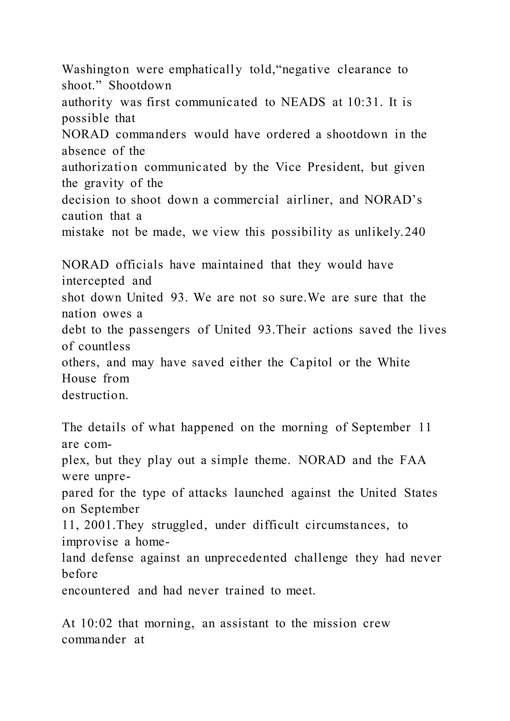 Washington were emphatically told,“negative clearance to
shoot.” Shootdown
authority was first communicated to NEADS at 10:31. It is
possible that
NORAD commanders would have ordered a shootdown in the
absence of the
authorization communicated by the Vice President, but given
the gravity of the
decision to shoot down a commercial airliner, and NORAD’s
caution that a
mistake not be made, we view this possibility as unlikely.240
NORAD officials have maintained that they would have
intercepted and
shot down United 93. We are not so sure.We are sure that the
nation owes a
debt to the passengers of United 93.Their actions saved the lives
of countless
others, and may have saved either the Capitol or the White
House from
destruction.
The details of what happened on the morning of September 11
are com-
plex, but they play out a simple theme. NORAD and the FAA
were unpre-
pared for the type of attacks launched against the United States
on September
11, 2001.They struggled, under difficult circumstances, to
improvise a home-
land defense against an unprecedented challenge they had never
before
encountered and had never trained to meet.
At 10:02 that morning, an assistant to the mission crew
commander at
 