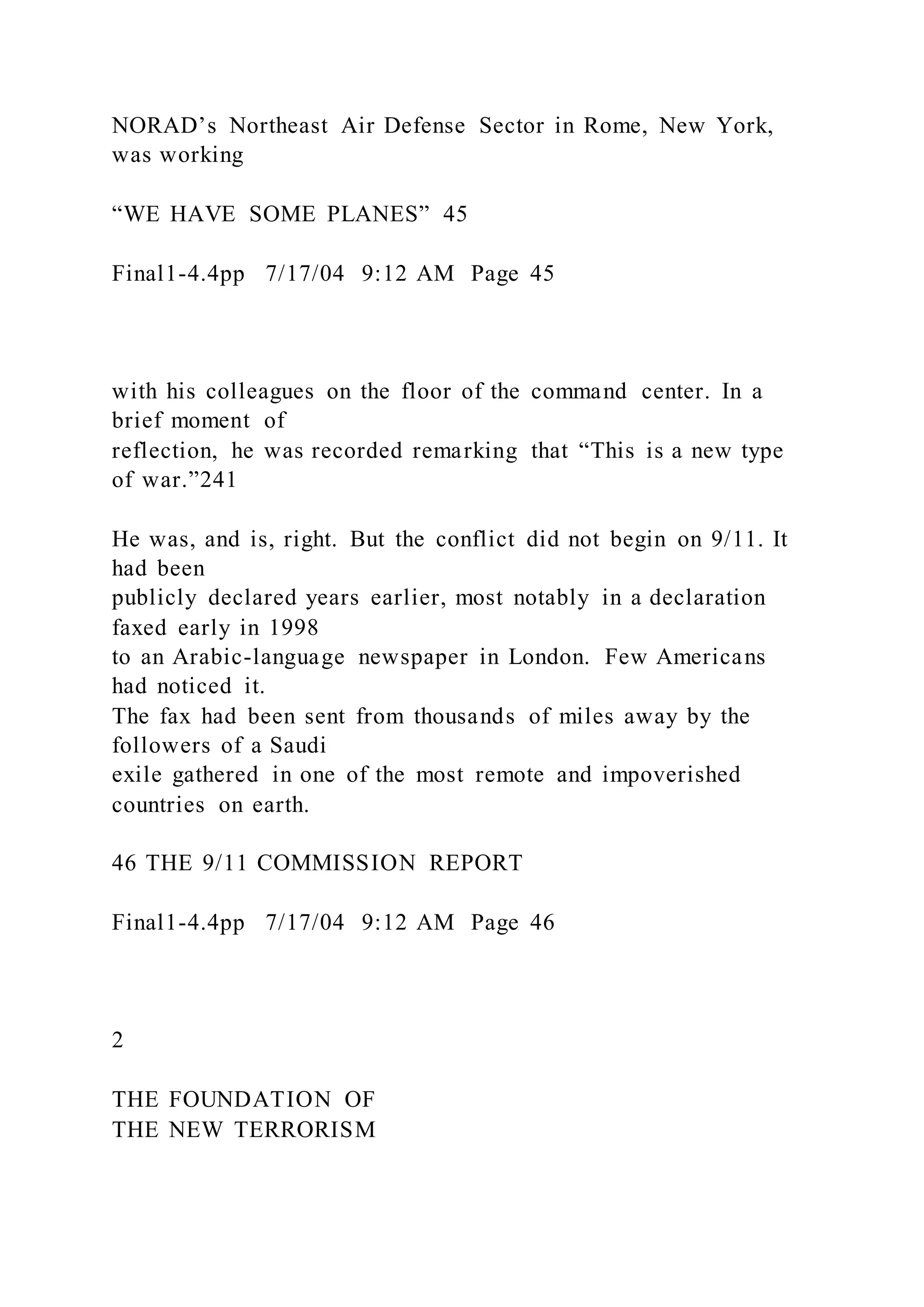 NORAD’s Northeast Air Defense Sector in Rome, New York,
was working
“WE HAVE SOME PLANES” 45
Final1-4.4pp 7/17/04 9:12 AM Page 45
with his colleagues on the floor of the command center. In a
brief moment of
reflection, he was recorded remarking that “This is a new type
of war.”241
He was, and is, right. But the conflict did not begin on 9/11. It
had been
publicly declared years earlier, most notably in a declaration
faxed early in 1998
to an Arabic-language newspaper in London. Few Americans
had noticed it.
The fax had been sent from thousands of miles away by the
followers of a Saudi
exile gathered in one of the most remote and impoverished
countries on earth.
46 THE 9/11 COMMISSION REPORT
Final1-4.4pp 7/17/04 9:12 AM Page 46
2
THE FOUNDATION OF
THE NEW TERRORISM
 