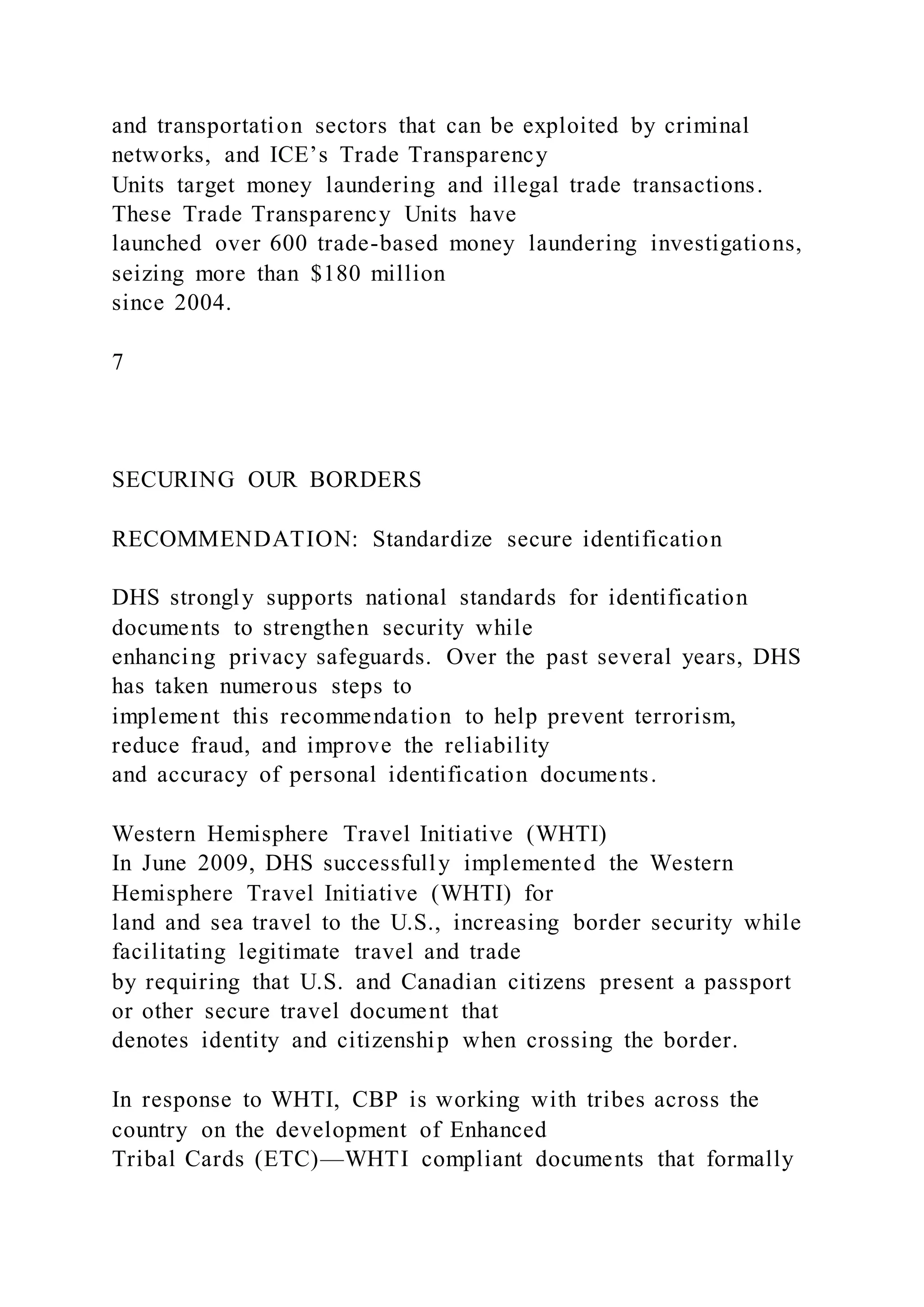 and transportation sectors that can be exploited by criminal
networks, and ICE’s Trade Transparency
Units target money laundering and illegal trade transactions.
These Trade Transparency Units have
launched over 600 trade-based money laundering investigations,
seizing more than $180 million
since 2004.
7
SECURING OUR BORDERS
RECOMMENDATION: Standardize secure identification
DHS strongly supports national standards for identification
documents to strengthen security while
enhancing privacy safeguards. Over the past several years, DHS
has taken numerous steps to
implement this recommendation to help prevent terrorism,
reduce fraud, and improve the reliability
and accuracy of personal identification documents.
Western Hemisphere Travel Initiative (WHTI)
In June 2009, DHS successfully implemented the Western
Hemisphere Travel Initiative (WHTI) for
land and sea travel to the U.S., increasing border security while
facilitating legitimate travel and trade
by requiring that U.S. and Canadian citizens present a passport
or other secure travel document that
denotes identity and citizenship when crossing the border.
In response to WHTI, CBP is working with tribes across the
country on the development of Enhanced
Tribal Cards (ETC)—WHTI compliant documents that formally
 