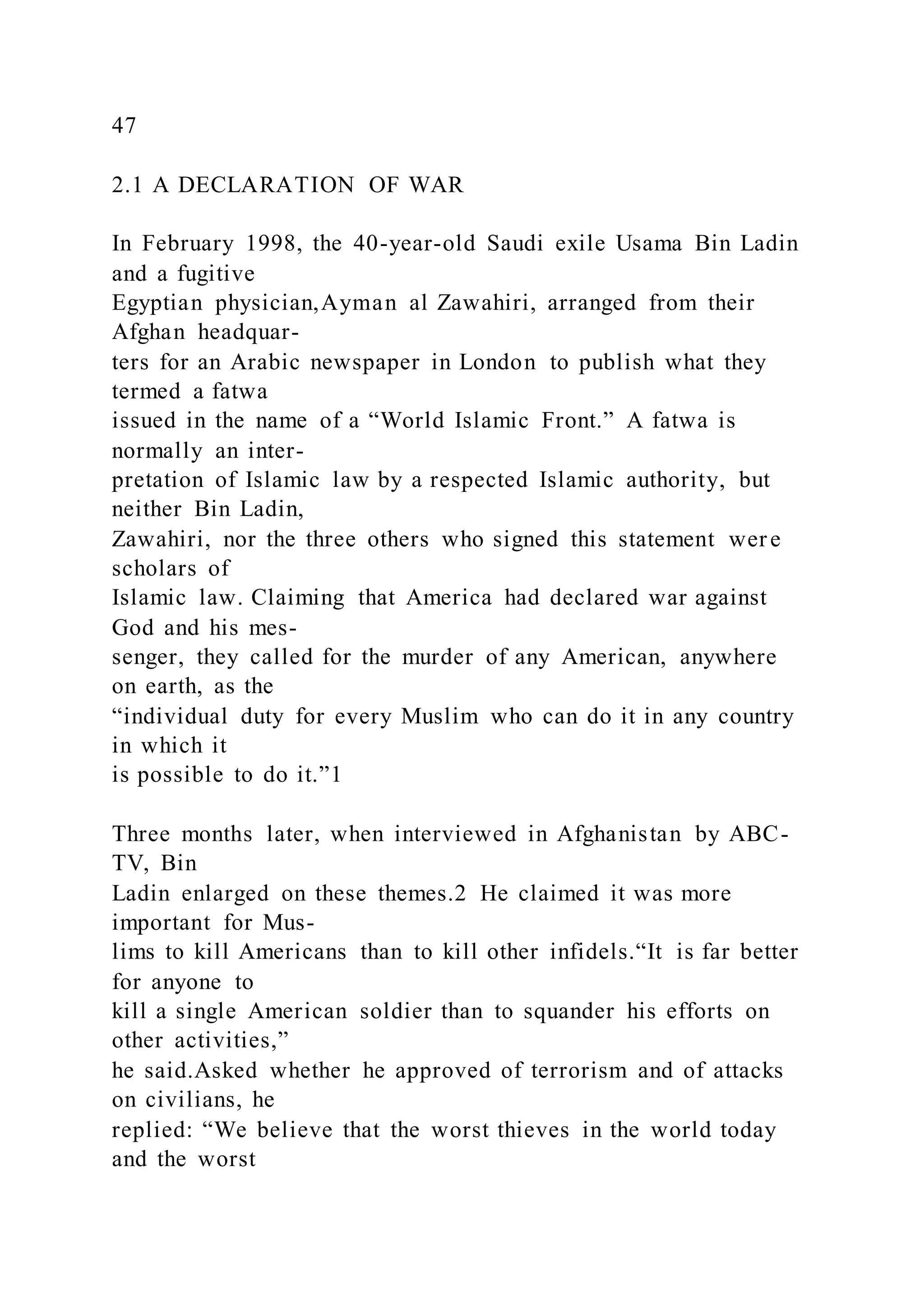 47
2.1 A DECLARATION OF WAR
In February 1998, the 40-year-old Saudi exile Usama Bin Ladin
and a fugitive
Egyptian physician,Ayman al Zawahiri, arranged from their
Afghan headquar-
ters for an Arabic newspaper in London to publish what they
termed a fatwa
issued in the name of a “World Islamic Front.” A fatwa is
normally an inter-
pretation of Islamic law by a respected Islamic authority, but
neither Bin Ladin,
Zawahiri, nor the three others who signed this statement were
scholars of
Islamic law. Claiming that America had declared war against
God and his mes-
senger, they called for the murder of any American, anywhere
on earth, as the
“individual duty for every Muslim who can do it in any country
in which it
is possible to do it.”1
Three months later, when interviewed in Afghanistan by ABC-
TV, Bin
Ladin enlarged on these themes.2 He claimed it was more
important for Mus-
lims to kill Americans than to kill other infidels.“It is far better
for anyone to
kill a single American soldier than to squander his efforts on
other activities,”
he said.Asked whether he approved of terrorism and of attacks
on civilians, he
replied: “We believe that the worst thieves in the world today
and the worst
 