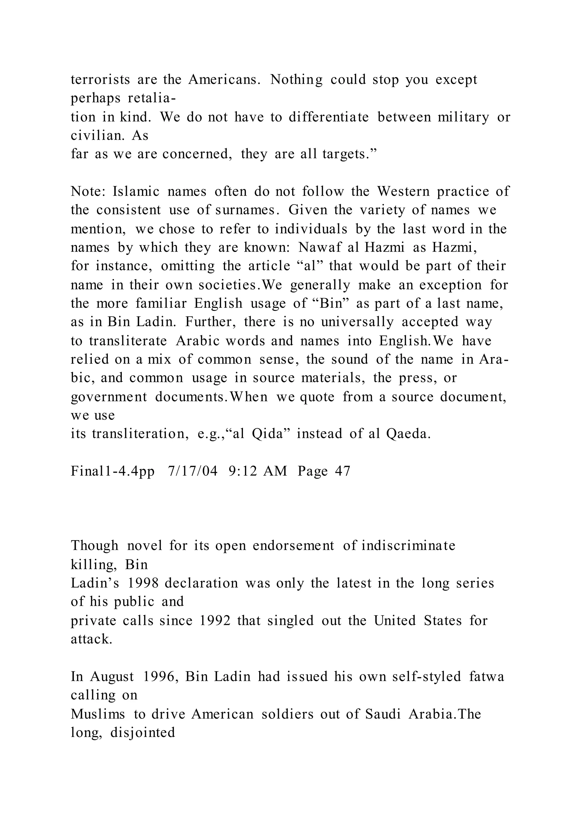 terrorists are the Americans. Nothing could stop you except
perhaps retalia-
tion in kind. We do not have to differentiate between military or
civilian. As
far as we are concerned, they are all targets.”
Note: Islamic names often do not follow the Western practice of
the consistent use of surnames. Given the variety of names we
mention, we chose to refer to individuals by the last word in the
names by which they are known: Nawaf al Hazmi as Hazmi,
for instance, omitting the article “al” that would be part of their
name in their own societies.We generally make an exception for
the more familiar English usage of “Bin” as part of a last name,
as in Bin Ladin. Further, there is no universally accepted way
to transliterate Arabic words and names into English.We have
relied on a mix of common sense, the sound of the name in Ara-
bic, and common usage in source materials, the press, or
government documents.When we quote from a source document,
we use
its transliteration, e.g.,“al Qida” instead of al Qaeda.
Final1-4.4pp 7/17/04 9:12 AM Page 47
Though novel for its open endorsement of indiscriminate
killing, Bin
Ladin’s 1998 declaration was only the latest in the long series
of his public and
private calls since 1992 that singled out the United States for
attack.
In August 1996, Bin Ladin had issued his own self-styled fatwa
calling on
Muslims to drive American soldiers out of Saudi Arabia.The
long, disjointed
 