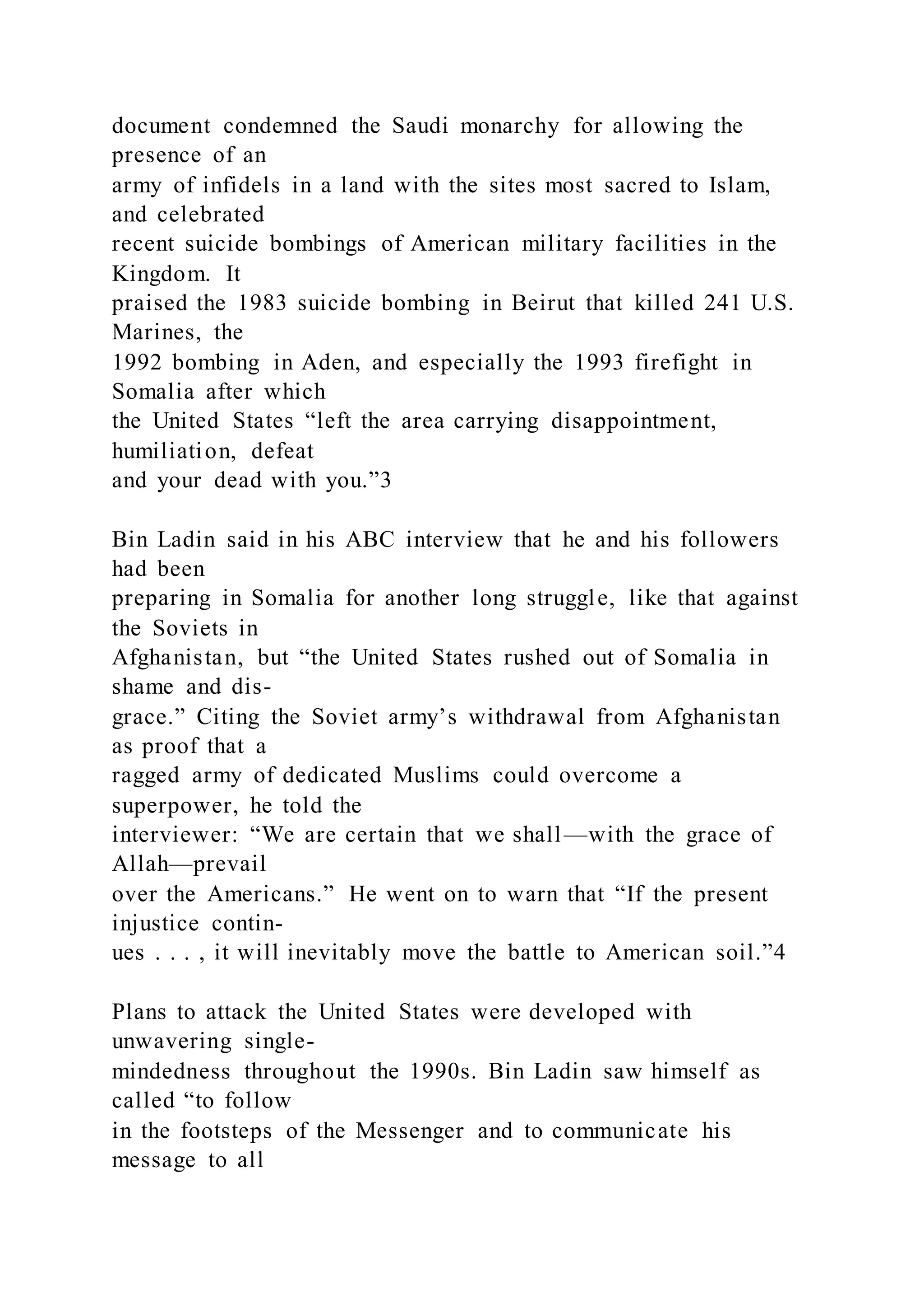 document condemned the Saudi monarchy for allowing the
presence of an
army of infidels in a land with the sites most sacred to Islam,
and celebrated
recent suicide bombings of American military facilities in the
Kingdom. It
praised the 1983 suicide bombing in Beirut that killed 241 U.S.
Marines, the
1992 bombing in Aden, and especially the 1993 firefight in
Somalia after which
the United States “left the area carrying disappointment,
humiliation, defeat
and your dead with you.”3
Bin Ladin said in his ABC interview that he and his followers
had been
preparing in Somalia for another long struggle, like that against
the Soviets in
Afghanistan, but “the United States rushed out of Somalia in
shame and dis-
grace.” Citing the Soviet army’s withdrawal from Afghanistan
as proof that a
ragged army of dedicated Muslims could overcome a
superpower, he told the
interviewer: “We are certain that we shall—with the grace of
Allah—prevail
over the Americans.” He went on to warn that “If the present
injustice contin-
ues . . . , it will inevitably move the battle to American soil.”4
Plans to attack the United States were developed with
unwavering single-
mindedness throughout the 1990s. Bin Ladin saw himself as
called “to follow
in the footsteps of the Messenger and to communicate his
message to all
 