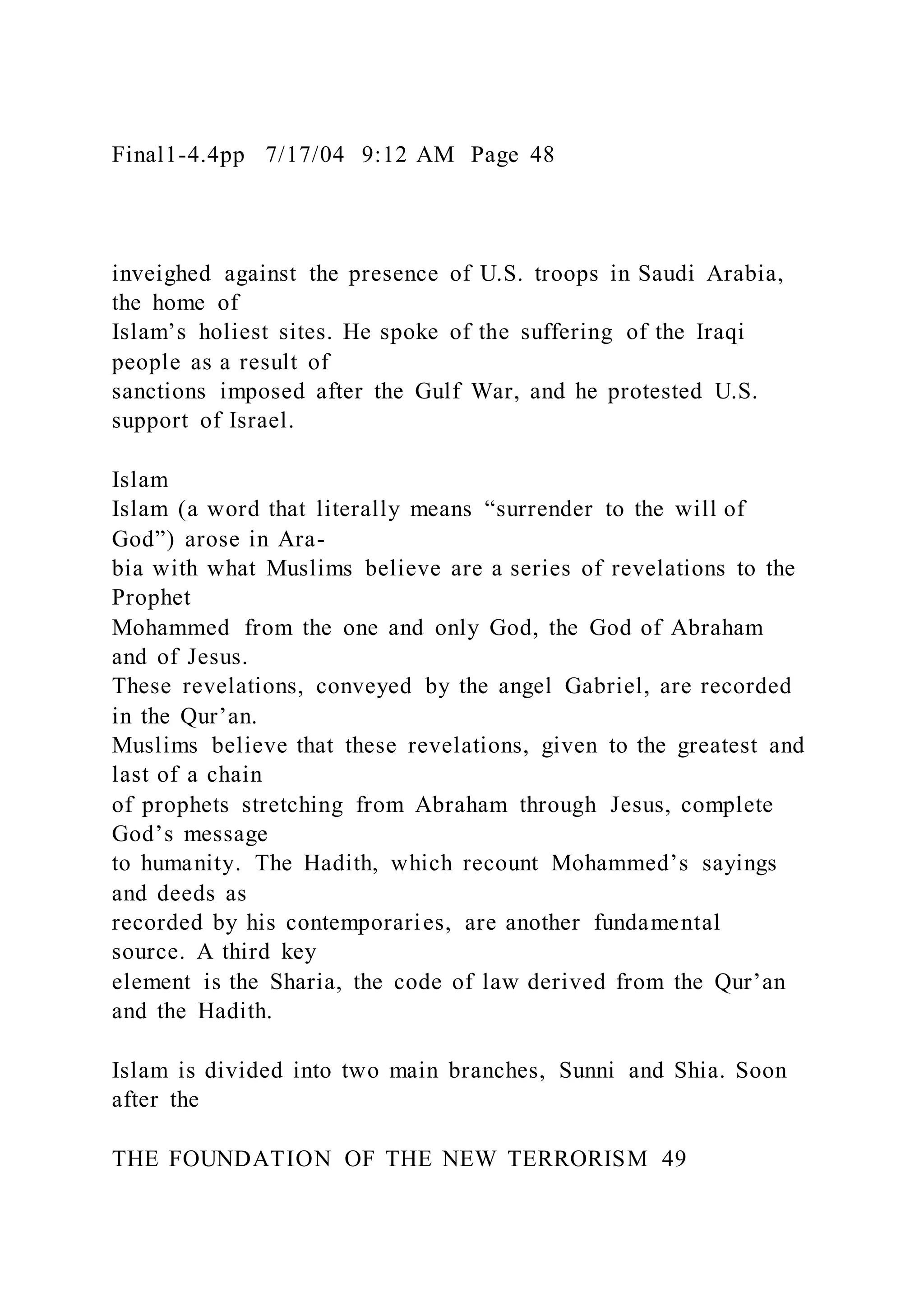 Final1-4.4pp 7/17/04 9:12 AM Page 48
inveighed against the presence of U.S. troops in Saudi Arabia,
the home of
Islam’s holiest sites. He spoke of the suffering of the Iraqi
people as a result of
sanctions imposed after the Gulf War, and he protested U.S.
support of Israel.
Islam
Islam (a word that literally means “surrender to the will of
God”) arose in Ara-
bia with what Muslims believe are a series of revelations to the
Prophet
Mohammed from the one and only God, the God of Abraham
and of Jesus.
These revelations, conveyed by the angel Gabriel, are recorded
in the Qur’an.
Muslims believe that these revelations, given to the greatest and
last of a chain
of prophets stretching from Abraham through Jesus, complete
God’s message
to humanity. The Hadith, which recount Mohammed’s sayings
and deeds as
recorded by his contemporaries, are another fundamental
source. A third key
element is the Sharia, the code of law derived from the Qur’an
and the Hadith.
Islam is divided into two main branches, Sunni and Shia. Soon
after the
THE FOUNDATION OF THE NEW TERRORISM 49
 