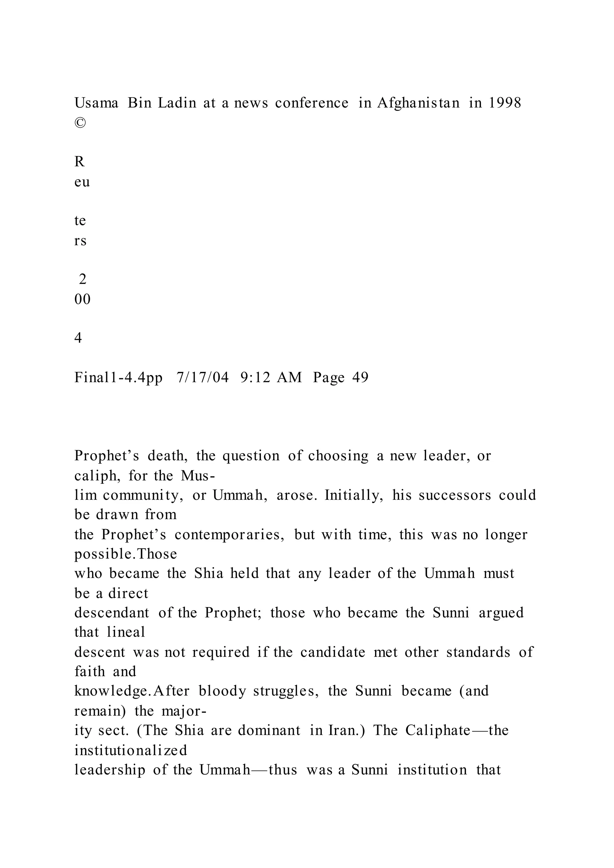 Usama Bin Ladin at a news conference in Afghanistan in 1998
©
R
eu
te
rs
2
00
4
Final1-4.4pp 7/17/04 9:12 AM Page 49
Prophet’s death, the question of choosing a new leader, or
caliph, for the Mus-
lim community, or Ummah, arose. Initially, his successors could
be drawn from
the Prophet’s contemporaries, but with time, this was no longer
possible.Those
who became the Shia held that any leader of the Ummah must
be a direct
descendant of the Prophet; those who became the Sunni argued
that lineal
descent was not required if the candidate met other standards of
faith and
knowledge.After bloody struggles, the Sunni became (and
remain) the major-
ity sect. (The Shia are dominant in Iran.) The Caliphate—the
institutionalized
leadership of the Ummah—thus was a Sunni institution that
 