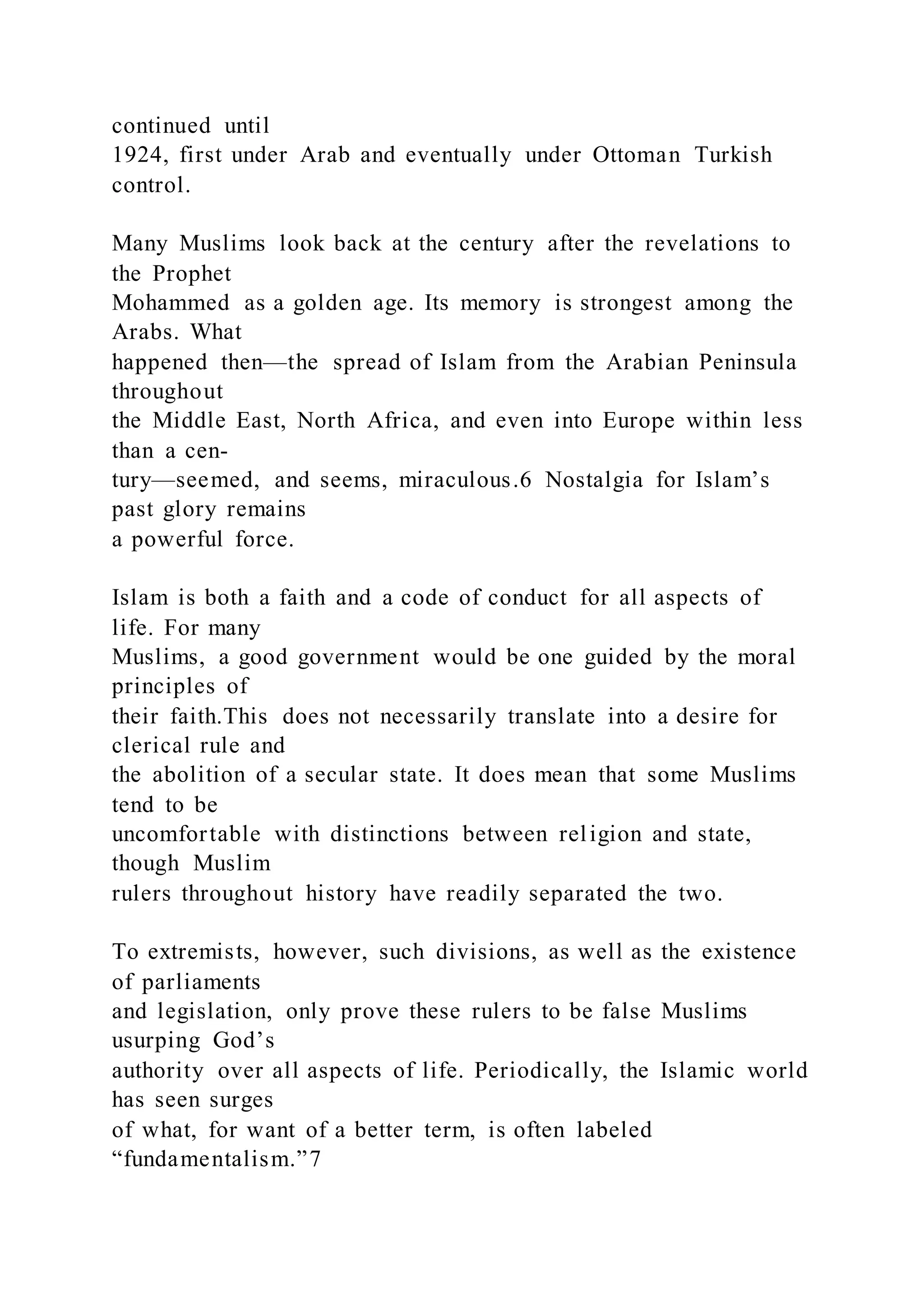 continued until
1924, first under Arab and eventually under Ottoman Turkish
control.
Many Muslims look back at the century after the revelations to
the Prophet
Mohammed as a golden age. Its memory is strongest among the
Arabs. What
happened then—the spread of Islam from the Arabian Peninsula
throughout
the Middle East, North Africa, and even into Europe within less
than a cen-
tury—seemed, and seems, miraculous.6 Nostalgia for Islam’s
past glory remains
a powerful force.
Islam is both a faith and a code of conduct for all aspects of
life. For many
Muslims, a good government would be one guided by the moral
principles of
their faith.This does not necessarily translate into a desire for
clerical rule and
the abolition of a secular state. It does mean that some Muslims
tend to be
uncomfortable with distinctions between religion and state,
though Muslim
rulers throughout history have readily separated the two.
To extremists, however, such divisions, as well as the existence
of parliaments
and legislation, only prove these rulers to be false Muslims
usurping God’s
authority over all aspects of life. Periodically, the Islamic world
has seen surges
of what, for want of a better term, is often labeled
“fundamentalism.”7
 