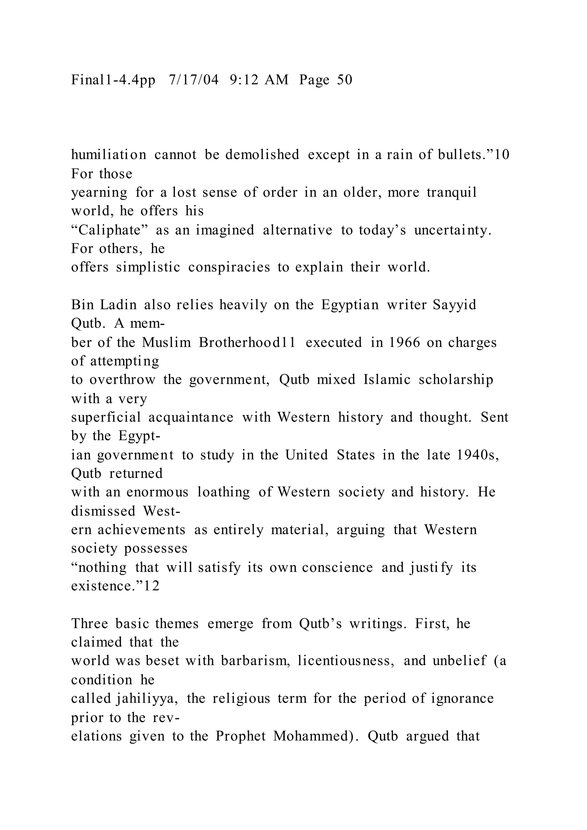 Final1-4.4pp 7/17/04 9:12 AM Page 50
humiliation cannot be demolished except in a rain of bullets.”10
For those
yearning for a lost sense of order in an older, more tranquil
world, he offers his
“Caliphate” as an imagined alternative to today’s uncertainty.
For others, he
offers simplistic conspiracies to explain their world.
Bin Ladin also relies heavily on the Egyptian writer Sayyid
Qutb. A mem-
ber of the Muslim Brotherhood11 executed in 1966 on charges
of attempting
to overthrow the government, Qutb mixed Islamic scholarship
with a very
superficial acquaintance with Western history and thought. Sent
by the Egypt-
ian government to study in the United States in the late 1940s,
Qutb returned
with an enormous loathing of Western society and history. He
dismissed West-
ern achievements as entirely material, arguing that Western
society possesses
“nothing that will satisfy its own conscience and justify its
existence.”12
Three basic themes emerge from Qutb’s writings. First, he
claimed that the
world was beset with barbarism, licentiousness, and unbelief (a
condition he
called jahiliyya, the religious term for the period of ignorance
prior to the rev-
elations given to the Prophet Mohammed). Qutb argued that
 