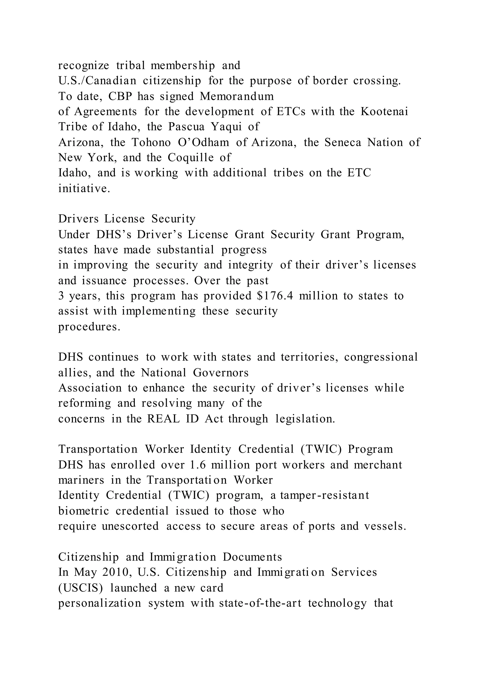 recognize tribal membership and
U.S./Canadian citizenship for the purpose of border crossing.
To date, CBP has signed Memorandum
of Agreements for the development of ETCs with the Kootenai
Tribe of Idaho, the Pascua Yaqui of
Arizona, the Tohono O’Odham of Arizona, the Seneca Nation of
New York, and the Coquille of
Idaho, and is working with additional tribes on the ETC
initiative.
Drivers License Security
Under DHS’s Driver’s License Grant Security Grant Program,
states have made substantial progress
in improving the security and integrity of their driver’s licenses
and issuance processes. Over the past
3 years, this program has provided $176.4 million to states to
assist with implementing these security
procedures.
DHS continues to work with states and territories, congressional
allies, and the National Governors
Association to enhance the security of driver’s licenses while
reforming and resolving many of the
concerns in the REAL ID Act through legislation.
Transportation Worker Identity Credential (TWIC) Program
DHS has enrolled over 1.6 million port workers and merchant
mariners in the Transportati on Worker
Identity Credential (TWIC) program, a tamper-resistant
biometric credential issued to those who
require unescorted access to secure areas of ports and vessels.
Citizenship and Immigration Documents
In May 2010, U.S. Citizenship and Immigrati on Services
(USCIS) launched a new card
personalization system with state-of-the-art technology that
 