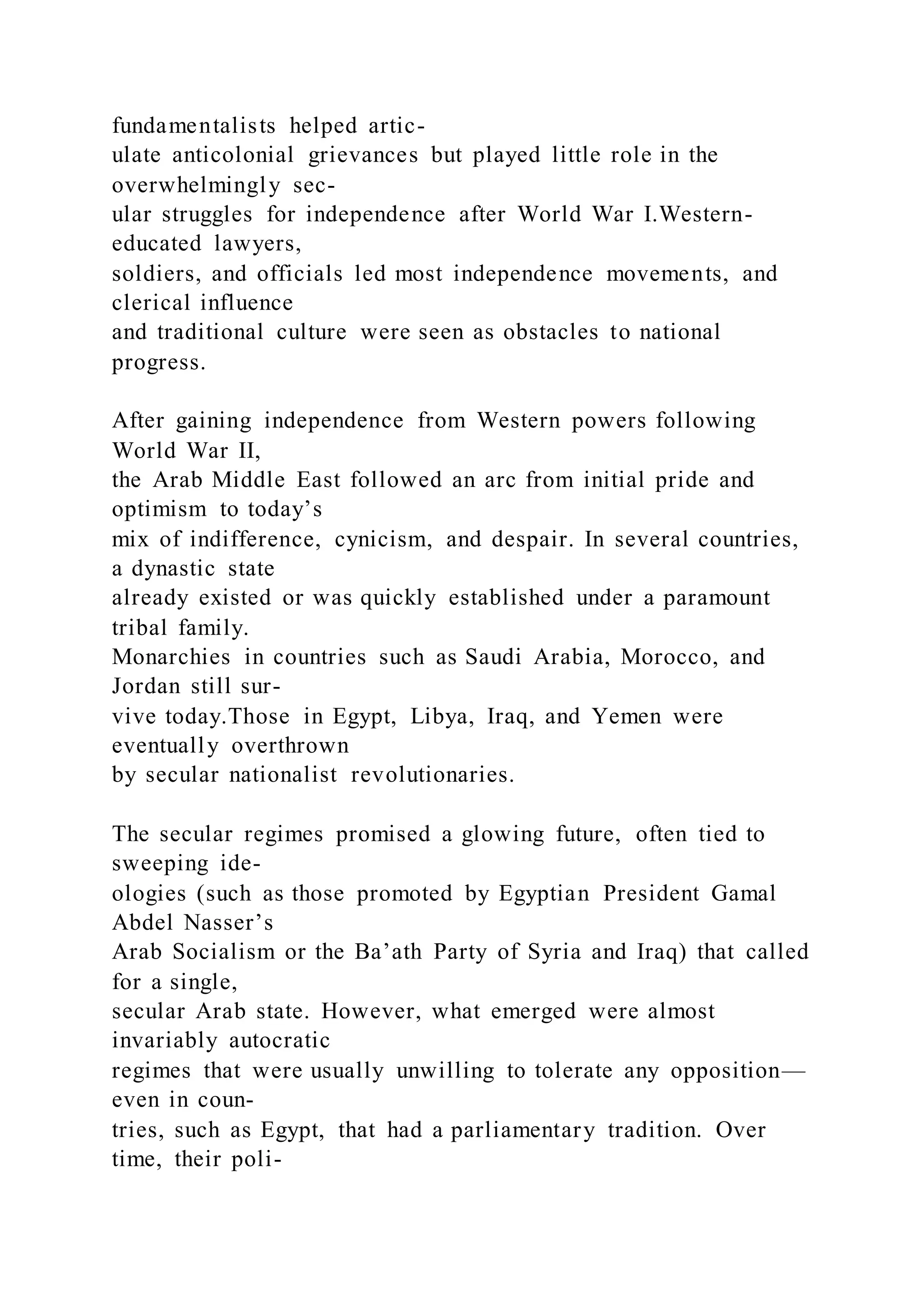 fundamentalists helped artic-
ulate anticolonial grievances but played little role in the
overwhelmingly sec-
ular struggles for independence after World War I.Western-
educated lawyers,
soldiers, and officials led most independence movements, and
clerical influence
and traditional culture were seen as obstacles to national
progress.
After gaining independence from Western powers following
World War II,
the Arab Middle East followed an arc from initial pride and
optimism to today’s
mix of indifference, cynicism, and despair. In several countries,
a dynastic state
already existed or was quickly established under a paramount
tribal family.
Monarchies in countries such as Saudi Arabia, Morocco, and
Jordan still sur-
vive today.Those in Egypt, Libya, Iraq, and Yemen were
eventually overthrown
by secular nationalist revolutionaries.
The secular regimes promised a glowing future, often tied to
sweeping ide-
ologies (such as those promoted by Egyptian President Gamal
Abdel Nasser’s
Arab Socialism or the Ba’ath Party of Syria and Iraq) that called
for a single,
secular Arab state. However, what emerged were almost
invariably autocratic
regimes that were usually unwilling to tolerate any opposition—
even in coun-
tries, such as Egypt, that had a parliamentary tradition. Over
time, their poli-
 