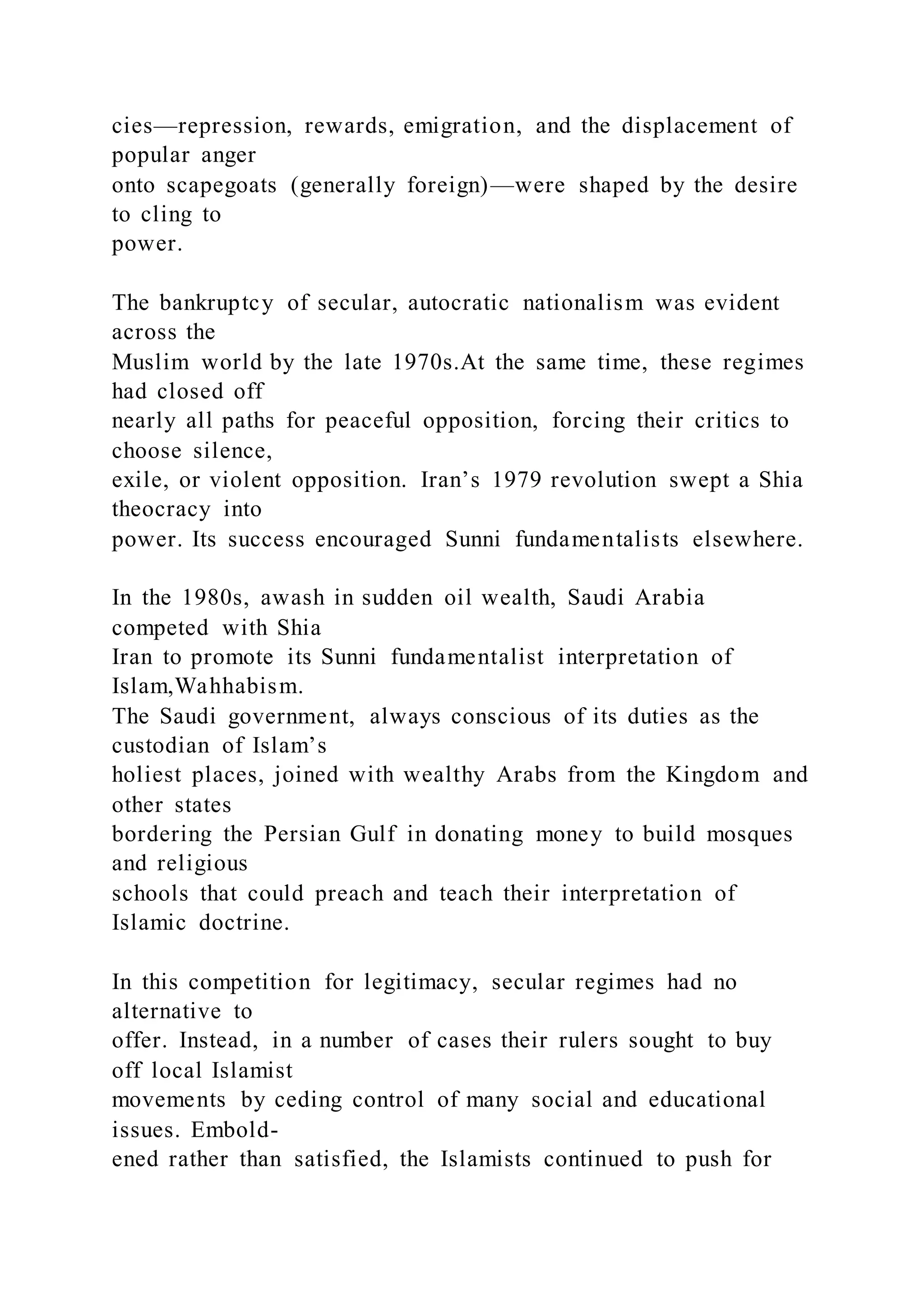 cies—repression, rewards, emigration, and the displacement of
popular anger
onto scapegoats (generally foreign)—were shaped by the desire
to cling to
power.
The bankruptcy of secular, autocratic nationalism was evident
across the
Muslim world by the late 1970s.At the same time, these regimes
had closed off
nearly all paths for peaceful opposition, forcing their critics to
choose silence,
exile, or violent opposition. Iran’s 1979 revolution swept a Shia
theocracy into
power. Its success encouraged Sunni fundamentalists elsewhere.
In the 1980s, awash in sudden oil wealth, Saudi Arabia
competed with Shia
Iran to promote its Sunni fundamentalist interpretation of
Islam,Wahhabism.
The Saudi government, always conscious of its duties as the
custodian of Islam’s
holiest places, joined with wealthy Arabs from the Kingdom and
other states
bordering the Persian Gulf in donating money to build mosques
and religious
schools that could preach and teach their interpretation of
Islamic doctrine.
In this competition for legitimacy, secular regimes had no
alternative to
offer. Instead, in a number of cases their rulers sought to buy
off local Islamist
movements by ceding control of many social and educational
issues. Embold-
ened rather than satisfied, the Islamists continued to push for
 