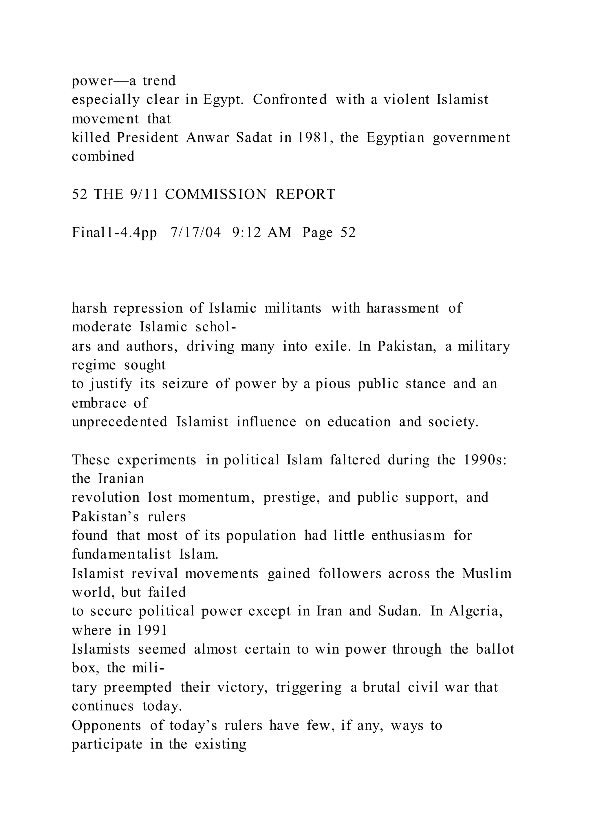 power—a trend
especially clear in Egypt. Confronted with a violent Islamist
movement that
killed President Anwar Sadat in 1981, the Egyptian government
combined
52 THE 9/11 COMMISSION REPORT
Final1-4.4pp 7/17/04 9:12 AM Page 52
harsh repression of Islamic militants with harassment of
moderate Islamic schol-
ars and authors, driving many into exile. In Pakistan, a military
regime sought
to justify its seizure of power by a pious public stance and an
embrace of
unprecedented Islamist influence on education and society.
These experiments in political Islam faltered during the 1990s:
the Iranian
revolution lost momentum, prestige, and public support, and
Pakistan’s rulers
found that most of its population had little enthusiasm for
fundamentalist Islam.
Islamist revival movements gained followers across the Muslim
world, but failed
to secure political power except in Iran and Sudan. In Algeria,
where in 1991
Islamists seemed almost certain to win power through the ballot
box, the mili-
tary preempted their victory, triggering a brutal civil war that
continues today.
Opponents of today’s rulers have few, if any, ways to
participate in the existing
 