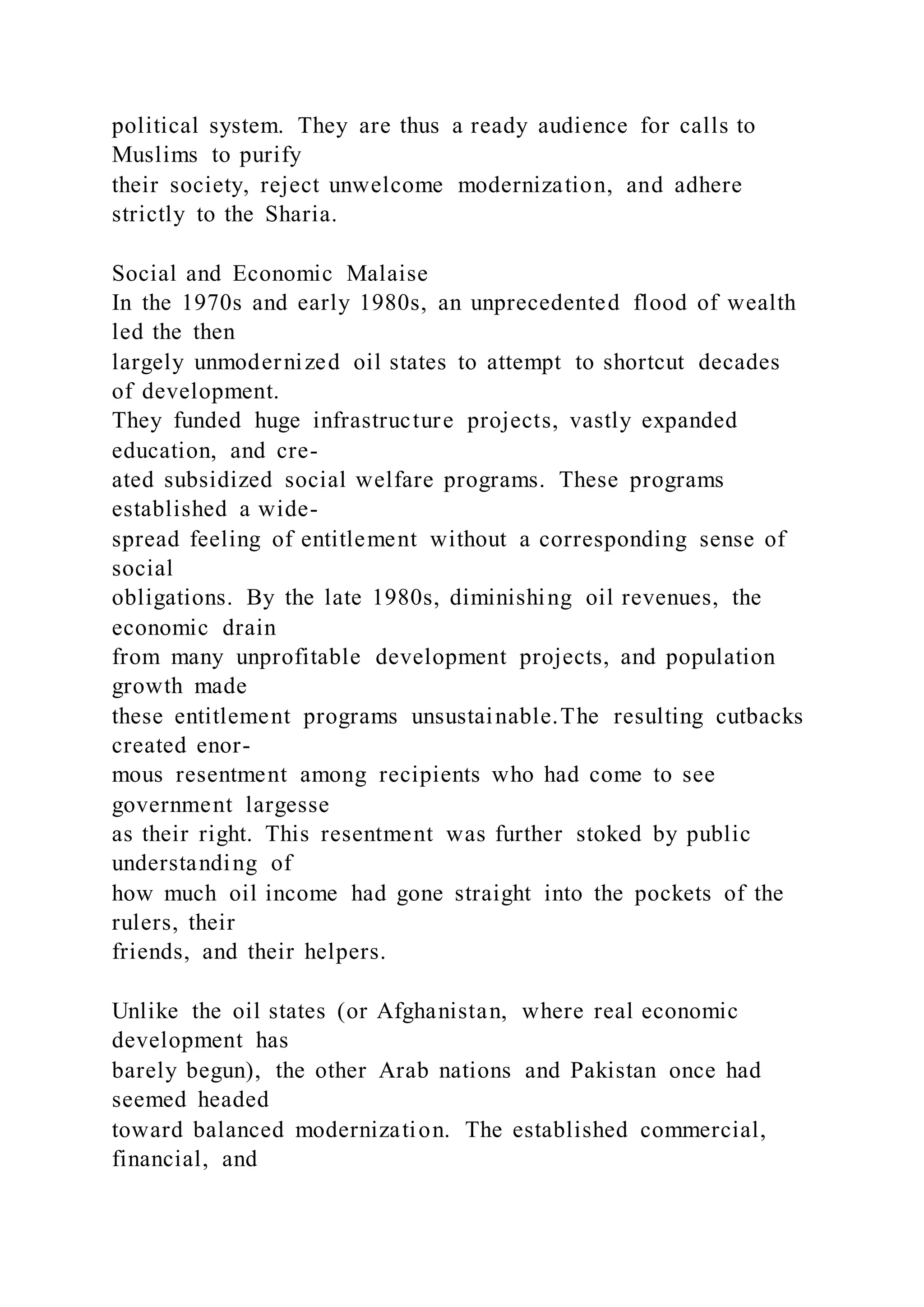 political system. They are thus a ready audience for calls to
Muslims to purify
their society, reject unwelcome modernization, and adhere
strictly to the Sharia.
Social and Economic Malaise
In the 1970s and early 1980s, an unprecedented flood of wealth
led the then
largely unmodernized oil states to attempt to shortcut decades
of development.
They funded huge infrastructure projects, vastly expanded
education, and cre-
ated subsidized social welfare programs. These programs
established a wide-
spread feeling of entitlement without a corresponding sense of
social
obligations. By the late 1980s, diminishing oil revenues, the
economic drain
from many unprofitable development projects, and population
growth made
these entitlement programs unsustainable.The resulting cutbacks
created enor-
mous resentment among recipients who had come to see
government largesse
as their right. This resentment was further stoked by public
understanding of
how much oil income had gone straight into the pockets of the
rulers, their
friends, and their helpers.
Unlike the oil states (or Afghanistan, where real economic
development has
barely begun), the other Arab nations and Pakistan once had
seemed headed
toward balanced modernization. The established commercial,
financial, and
 