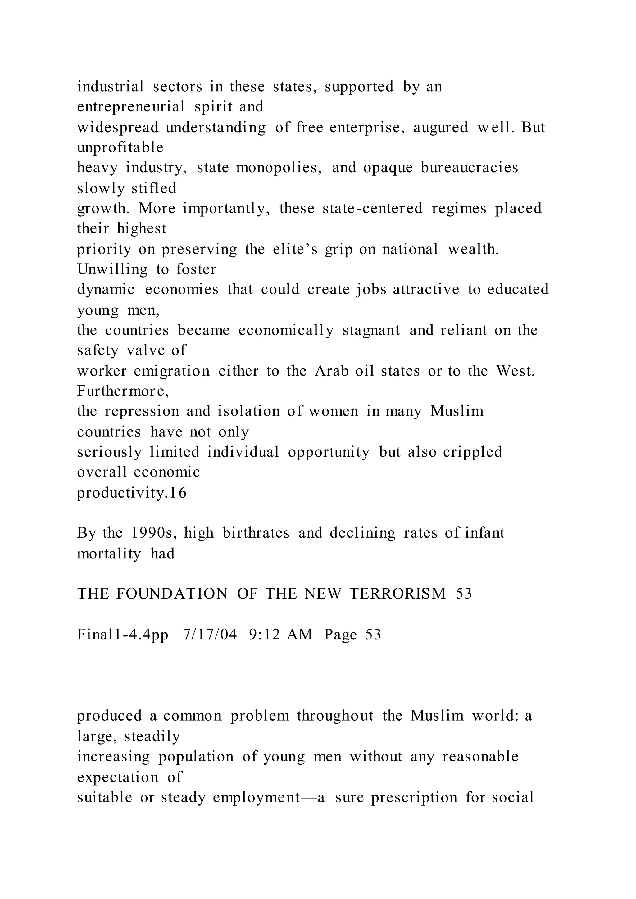 industrial sectors in these states, supported by an
entrepreneurial spirit and
widespread understanding of free enterprise, augured w ell. But
unprofitable
heavy industry, state monopolies, and opaque bureaucracies
slowly stifled
growth. More importantly, these state-centered regimes placed
their highest
priority on preserving the elite’s grip on national wealth.
Unwilling to foster
dynamic economies that could create jobs attractive to educated
young men,
the countries became economically stagnant and reliant on the
safety valve of
worker emigration either to the Arab oil states or to the West.
Furthermore,
the repression and isolation of women in many Muslim
countries have not only
seriously limited individual opportunity but also crippled
overall economic
productivity.16
By the 1990s, high birthrates and declining rates of infant
mortality had
THE FOUNDATION OF THE NEW TERRORISM 53
Final1-4.4pp 7/17/04 9:12 AM Page 53
produced a common problem throughout the Muslim world: a
large, steadily
increasing population of young men without any reasonable
expectation of
suitable or steady employment—a sure prescription for social
 