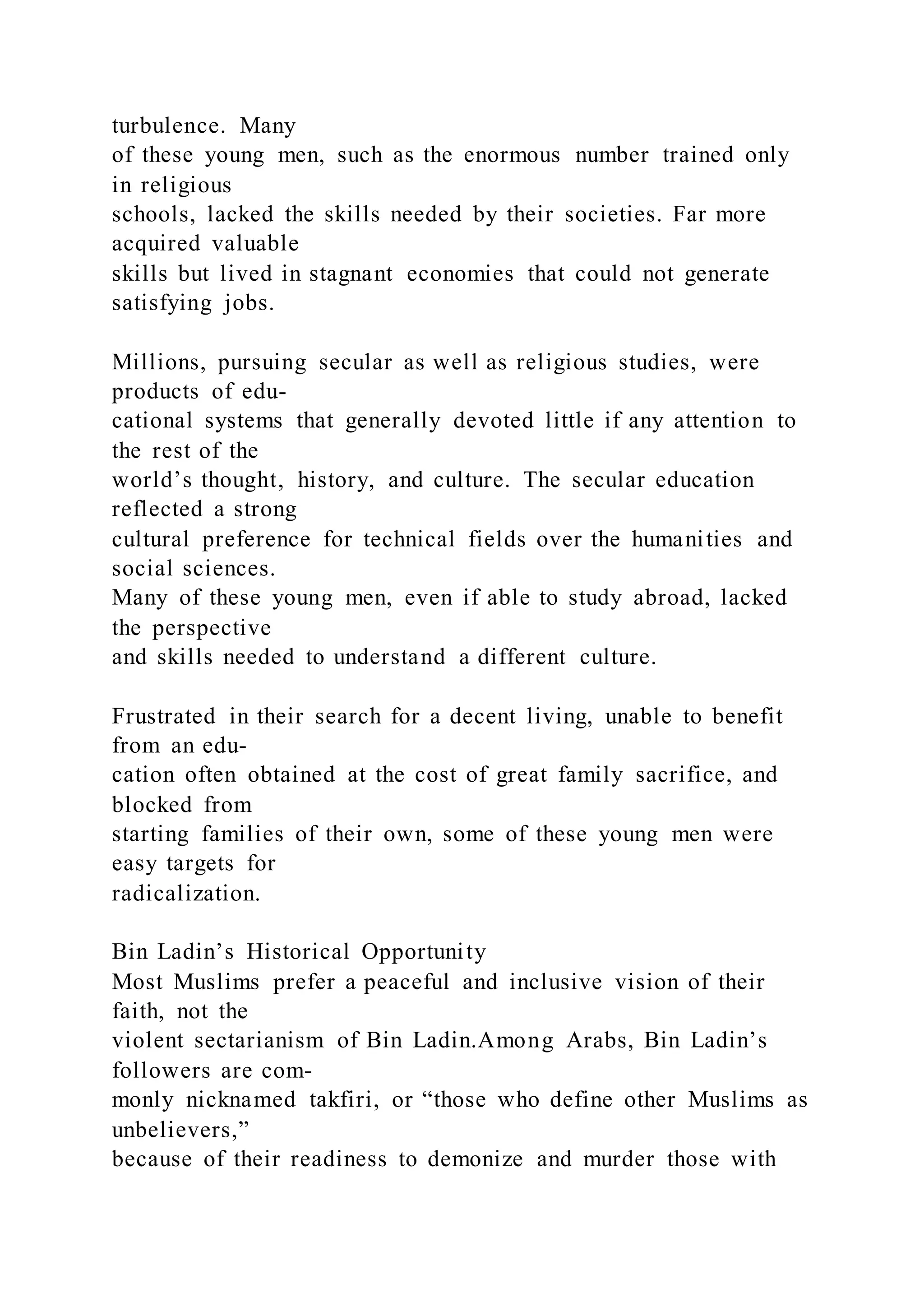 turbulence. Many
of these young men, such as the enormous number trained only
in religious
schools, lacked the skills needed by their societies. Far more
acquired valuable
skills but lived in stagnant economies that could not generate
satisfying jobs.
Millions, pursuing secular as well as religious studies, were
products of edu-
cational systems that generally devoted little if any attention to
the rest of the
world’s thought, history, and culture. The secular education
reflected a strong
cultural preference for technical fields over the humanities and
social sciences.
Many of these young men, even if able to study abroad, lacked
the perspective
and skills needed to understand a different culture.
Frustrated in their search for a decent living, unable to benefit
from an edu-
cation often obtained at the cost of great family sacrifice, and
blocked from
starting families of their own, some of these young men were
easy targets for
radicalization.
Bin Ladin’s Historical Opportunity
Most Muslims prefer a peaceful and inclusive vision of their
faith, not the
violent sectarianism of Bin Ladin.Among Arabs, Bin Ladin’s
followers are com-
monly nicknamed takfiri, or “those who define other Muslims as
unbelievers,”
because of their readiness to demonize and murder those with
 