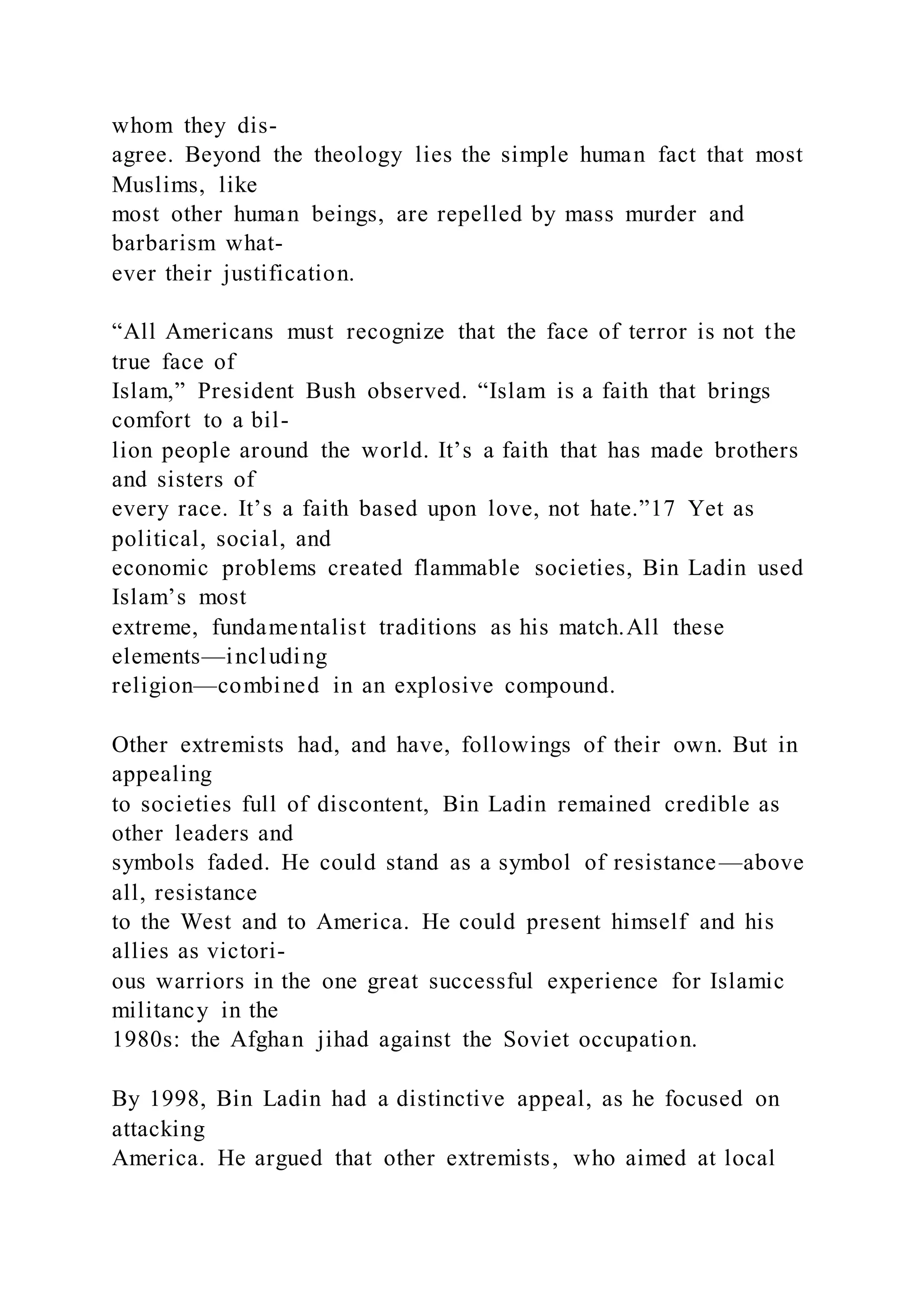 whom they dis-
agree. Beyond the theology lies the simple human fact that most
Muslims, like
most other human beings, are repelled by mass murder and
barbarism what-
ever their justification.
“All Americans must recognize that the face of terror is not the
true face of
Islam,” President Bush observed. “Islam is a faith that brings
comfort to a bil-
lion people around the world. It’s a faith that has made brothers
and sisters of
every race. It’s a faith based upon love, not hate.”17 Yet as
political, social, and
economic problems created flammable societies, Bin Ladin used
Islam’s most
extreme, fundamentalist traditions as his match.All these
elements—including
religion—combined in an explosive compound.
Other extremists had, and have, followings of their own. But in
appealing
to societies full of discontent, Bin Ladin remained credible as
other leaders and
symbols faded. He could stand as a symbol of resistance—above
all, resistance
to the West and to America. He could present himself and his
allies as victori-
ous warriors in the one great successful experience for Islamic
militancy in the
1980s: the Afghan jihad against the Soviet occupation.
By 1998, Bin Ladin had a distinctive appeal, as he focused on
attacking
America. He argued that other extremists, who aimed at local
 