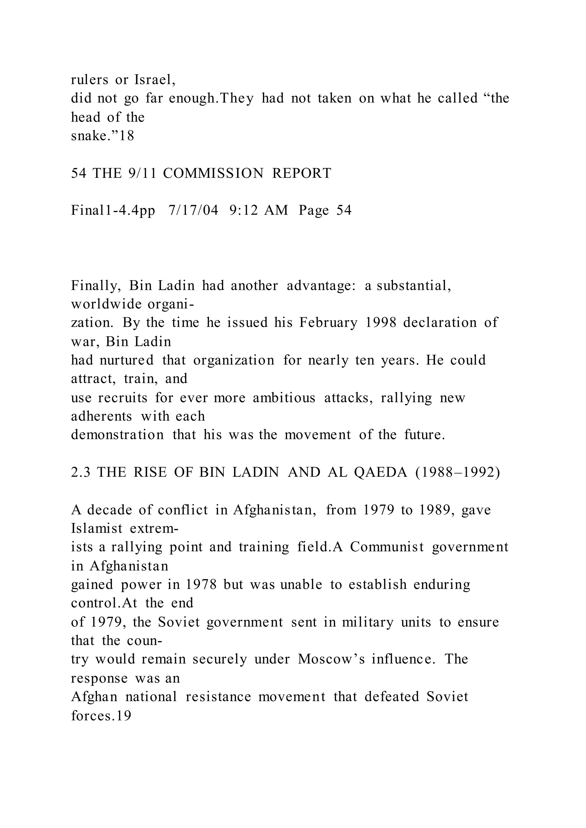 rulers or Israel,
did not go far enough.They had not taken on what he called “the
head of the
snake.”18
54 THE 9/11 COMMISSION REPORT
Final1-4.4pp 7/17/04 9:12 AM Page 54
Finally, Bin Ladin had another advantage: a substantial,
worldwide organi-
zation. By the time he issued his February 1998 declaration of
war, Bin Ladin
had nurtured that organization for nearly ten years. He could
attract, train, and
use recruits for ever more ambitious attacks, rallying new
adherents with each
demonstration that his was the movement of the future.
2.3 THE RISE OF BIN LADIN AND AL QAEDA (1988–1992)
A decade of conflict in Afghanistan, from 1979 to 1989, gave
Islamist extrem-
ists a rallying point and training field.A Communist government
in Afghanistan
gained power in 1978 but was unable to establish enduring
control.At the end
of 1979, the Soviet government sent in military units to ensure
that the coun-
try would remain securely under Moscow’s influence. The
response was an
Afghan national resistance movement that defeated Soviet
forces.19
 