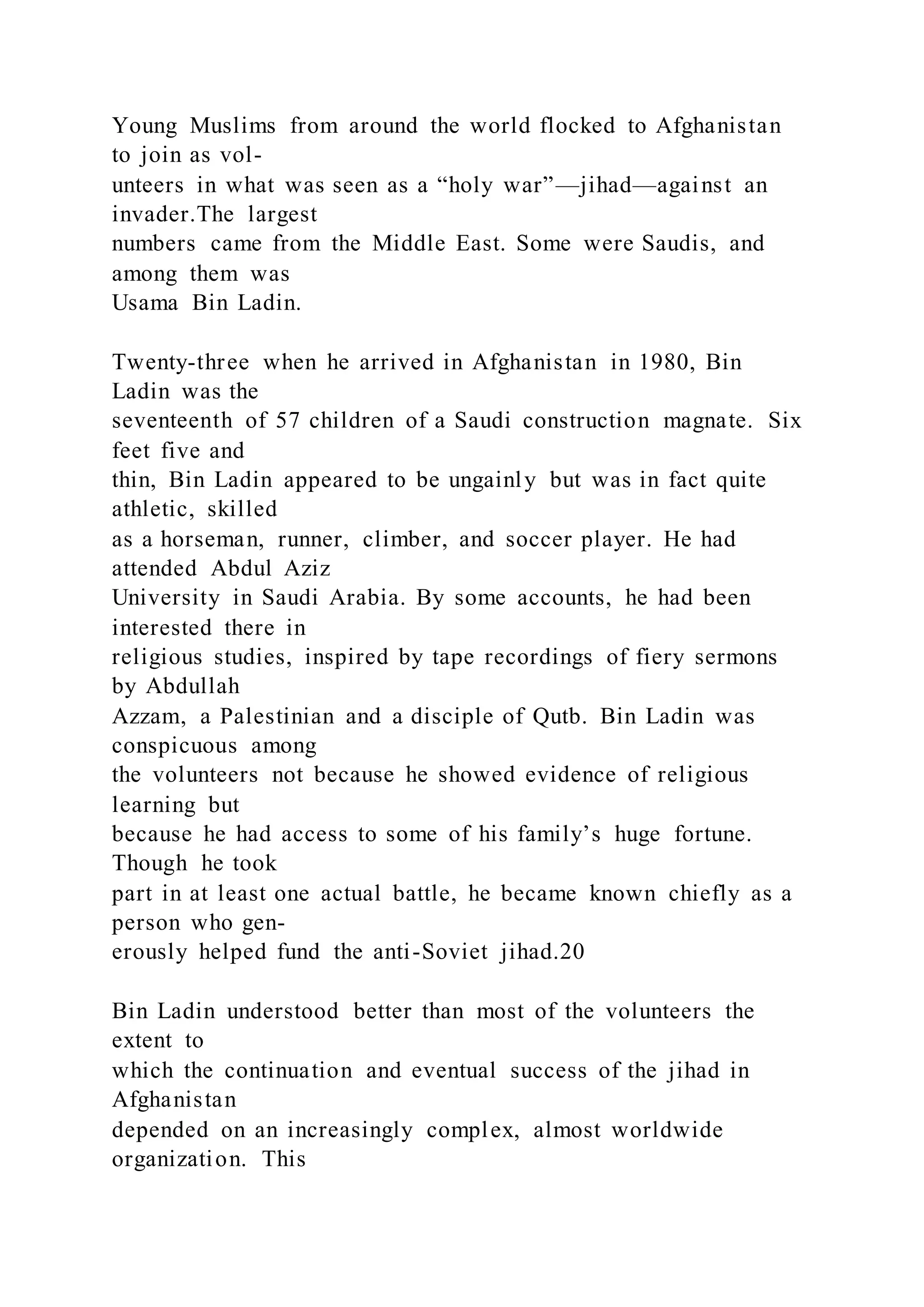 Young Muslims from around the world flocked to Afghanistan
to join as vol-
unteers in what was seen as a “holy war”—jihad—against an
invader.The largest
numbers came from the Middle East. Some were Saudis, and
among them was
Usama Bin Ladin.
Twenty-three when he arrived in Afghanistan in 1980, Bin
Ladin was the
seventeenth of 57 children of a Saudi construction magnate. Six
feet five and
thin, Bin Ladin appeared to be ungainly but was in fact quite
athletic, skilled
as a horseman, runner, climber, and soccer player. He had
attended Abdul Aziz
University in Saudi Arabia. By some accounts, he had been
interested there in
religious studies, inspired by tape recordings of fiery sermons
by Abdullah
Azzam, a Palestinian and a disciple of Qutb. Bin Ladin was
conspicuous among
the volunteers not because he showed evidence of religious
learning but
because he had access to some of his family’s huge fortune.
Though he took
part in at least one actual battle, he became known chiefly as a
person who gen-
erously helped fund the anti-Soviet jihad.20
Bin Ladin understood better than most of the volunteers the
extent to
which the continuation and eventual success of the jihad in
Afghanistan
depended on an increasingly complex, almost worldwide
organization. This
 