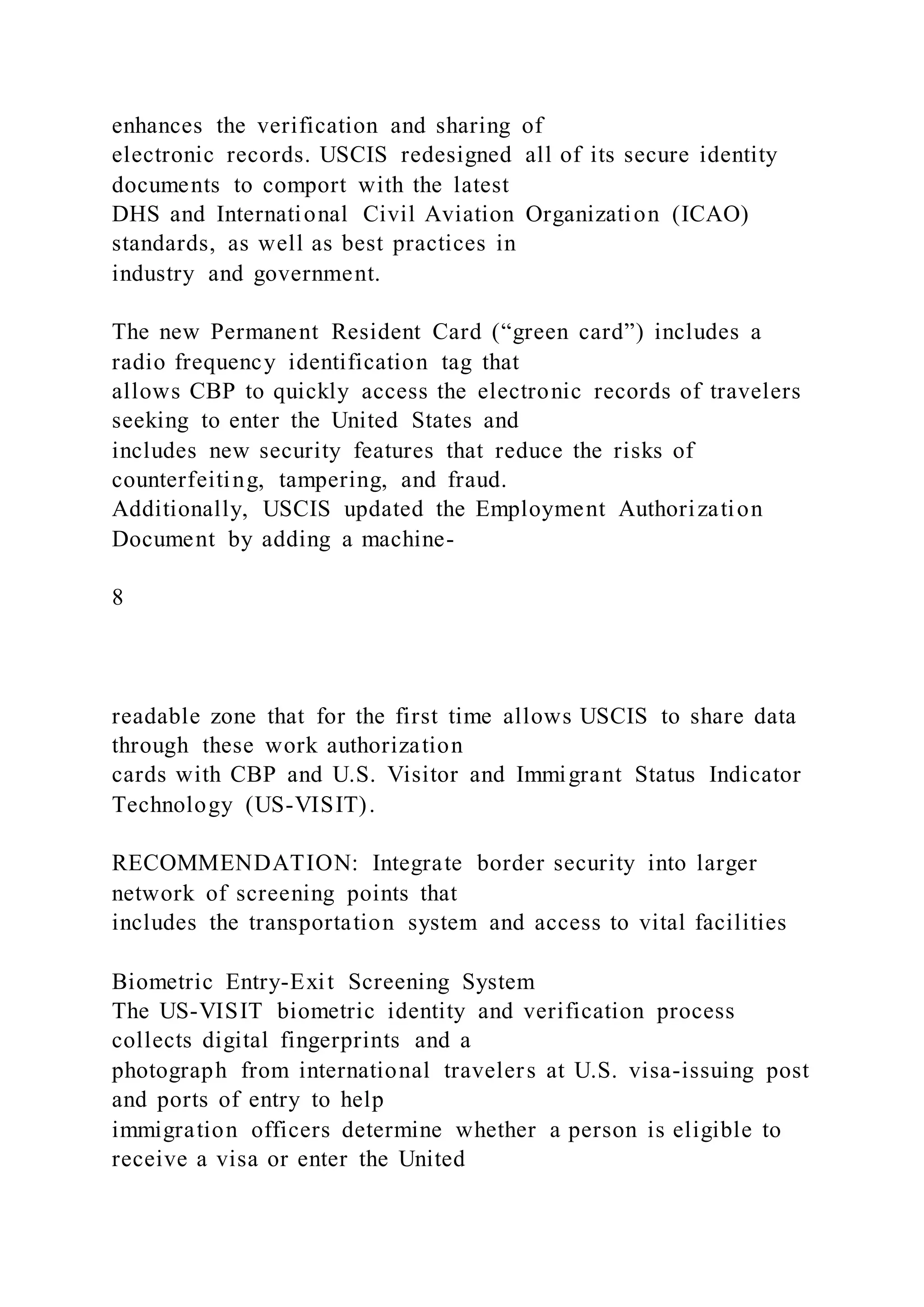 enhances the verification and sharing of
electronic records. USCIS redesigned all of its secure identity
documents to comport with the latest
DHS and International Civil Aviation Organization (ICAO)
standards, as well as best practices in
industry and government.
The new Permanent Resident Card (“green card”) includes a
radio frequency identification tag that
allows CBP to quickly access the electronic records of travelers
seeking to enter the United States and
includes new security features that reduce the risks of
counterfeiting, tampering, and fraud.
Additionally, USCIS updated the Employment Authorization
Document by adding a machine-
8
readable zone that for the first time allows USCIS to share data
through these work authorization
cards with CBP and U.S. Visitor and Immigrant Status Indicator
Technology (US-VISIT).
RECOMMENDATION: Integrate border security into larger
network of screening points that
includes the transportation system and access to vital facilities
Biometric Entry-Exit Screening System
The US-VISIT biometric identity and verification process
collects digital fingerprints and a
photograph from international travelers at U.S. visa-issuing post
and ports of entry to help
immigration officers determine whether a person is eligible to
receive a visa or enter the United
 