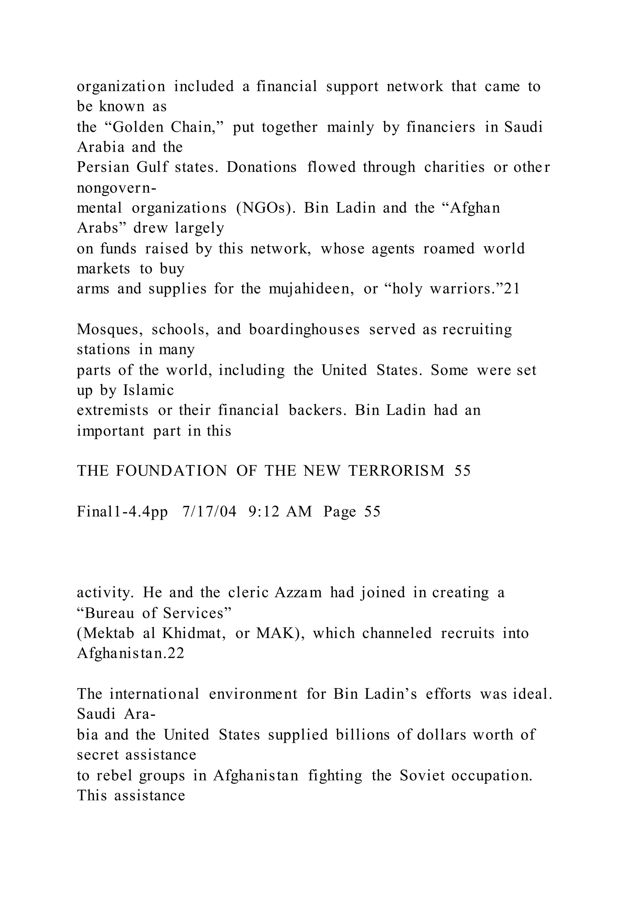 organization included a financial support network that came to
be known as
the “Golden Chain,” put together mainly by financiers in Saudi
Arabia and the
Persian Gulf states. Donations flowed through charities or other
nongovern-
mental organizations (NGOs). Bin Ladin and the “Afghan
Arabs” drew largely
on funds raised by this network, whose agents roamed world
markets to buy
arms and supplies for the mujahideen, or “holy warriors.”21
Mosques, schools, and boardinghouses served as recruiting
stations in many
parts of the world, including the United States. Some were set
up by Islamic
extremists or their financial backers. Bin Ladin had an
important part in this
THE FOUNDATION OF THE NEW TERRORISM 55
Final1-4.4pp 7/17/04 9:12 AM Page 55
activity. He and the cleric Azzam had joined in creating a
“Bureau of Services”
(Mektab al Khidmat, or MAK), which channeled recruits into
Afghanistan.22
The international environment for Bin Ladin’s efforts was ideal.
Saudi Ara-
bia and the United States supplied billions of dollars worth of
secret assistance
to rebel groups in Afghanistan fighting the Soviet occupation.
This assistance
 