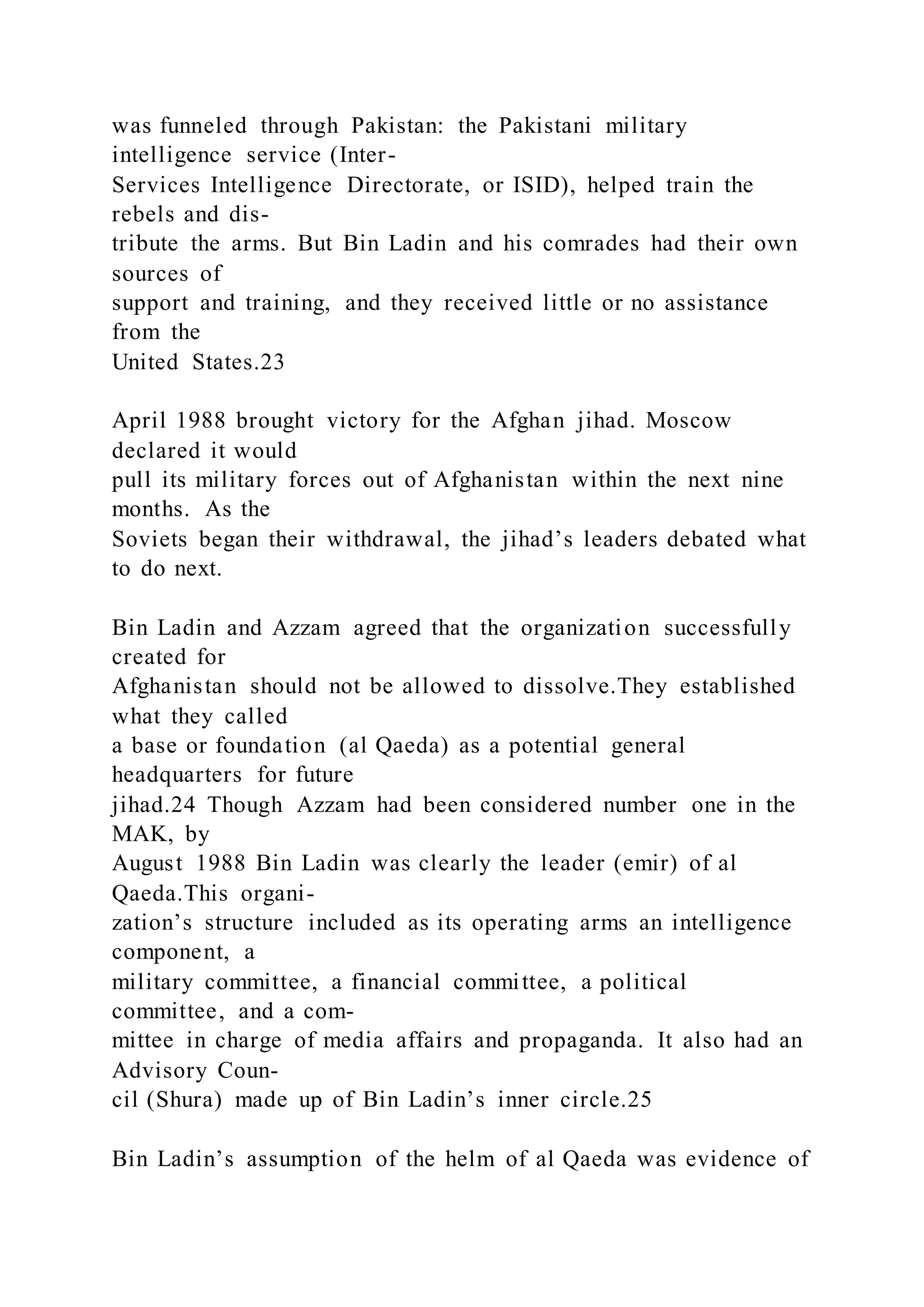 was funneled through Pakistan: the Pakistani military
intelligence service (Inter-
Services Intelligence Directorate, or ISID), helped train the
rebels and dis-
tribute the arms. But Bin Ladin and his comrades had their own
sources of
support and training, and they received little or no assistance
from the
United States.23
April 1988 brought victory for the Afghan jihad. Moscow
declared it would
pull its military forces out of Afghanistan within the next nine
months. As the
Soviets began their withdrawal, the jihad’s leaders debated what
to do next.
Bin Ladin and Azzam agreed that the organization successfully
created for
Afghanistan should not be allowed to dissolve.They established
what they called
a base or foundation (al Qaeda) as a potential general
headquarters for future
jihad.24 Though Azzam had been considered number one in the
MAK, by
August 1988 Bin Ladin was clearly the leader (emir) of al
Qaeda.This organi-
zation’s structure included as its operating arms an intelligence
component, a
military committee, a financial committee, a political
committee, and a com-
mittee in charge of media affairs and propaganda. It also had an
Advisory Coun-
cil (Shura) made up of Bin Ladin’s inner circle.25
Bin Ladin’s assumption of the helm of al Qaeda was evidence of
 