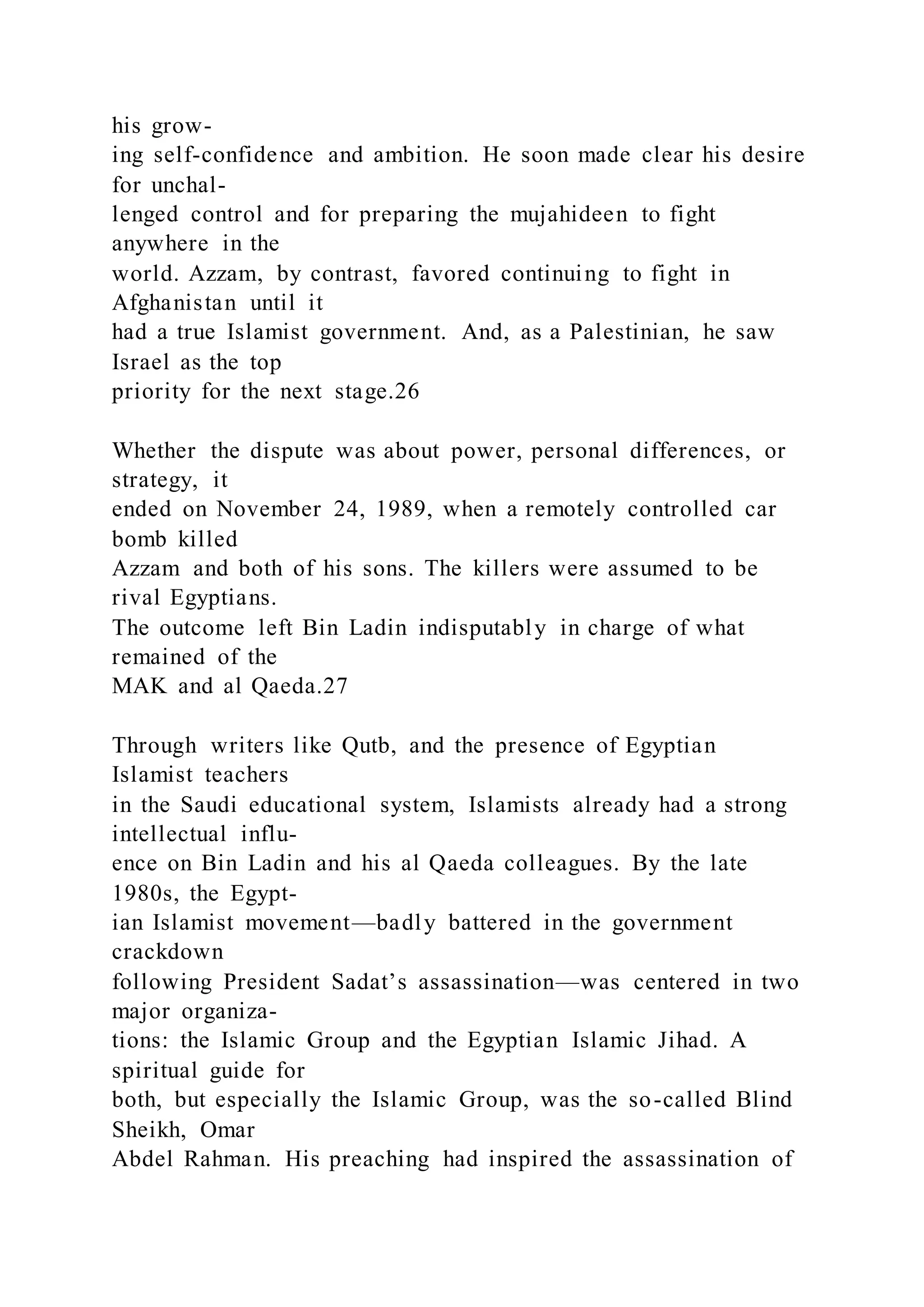 his grow-
ing self-confidence and ambition. He soon made clear his desire
for unchal-
lenged control and for preparing the mujahideen to fight
anywhere in the
world. Azzam, by contrast, favored continuing to fight in
Afghanistan until it
had a true Islamist government. And, as a Palestinian, he saw
Israel as the top
priority for the next stage.26
Whether the dispute was about power, personal differences, or
strategy, it
ended on November 24, 1989, when a remotely controlled car
bomb killed
Azzam and both of his sons. The killers were assumed to be
rival Egyptians.
The outcome left Bin Ladin indisputably in charge of what
remained of the
MAK and al Qaeda.27
Through writers like Qutb, and the presence of Egyptian
Islamist teachers
in the Saudi educational system, Islamists already had a strong
intellectual influ-
ence on Bin Ladin and his al Qaeda colleagues. By the late
1980s, the Egypt-
ian Islamist movement—badly battered in the government
crackdown
following President Sadat’s assassination—was centered in two
major organiza-
tions: the Islamic Group and the Egyptian Islamic Jihad. A
spiritual guide for
both, but especially the Islamic Group, was the so-called Blind
Sheikh, Omar
Abdel Rahman. His preaching had inspired the assassination of
 