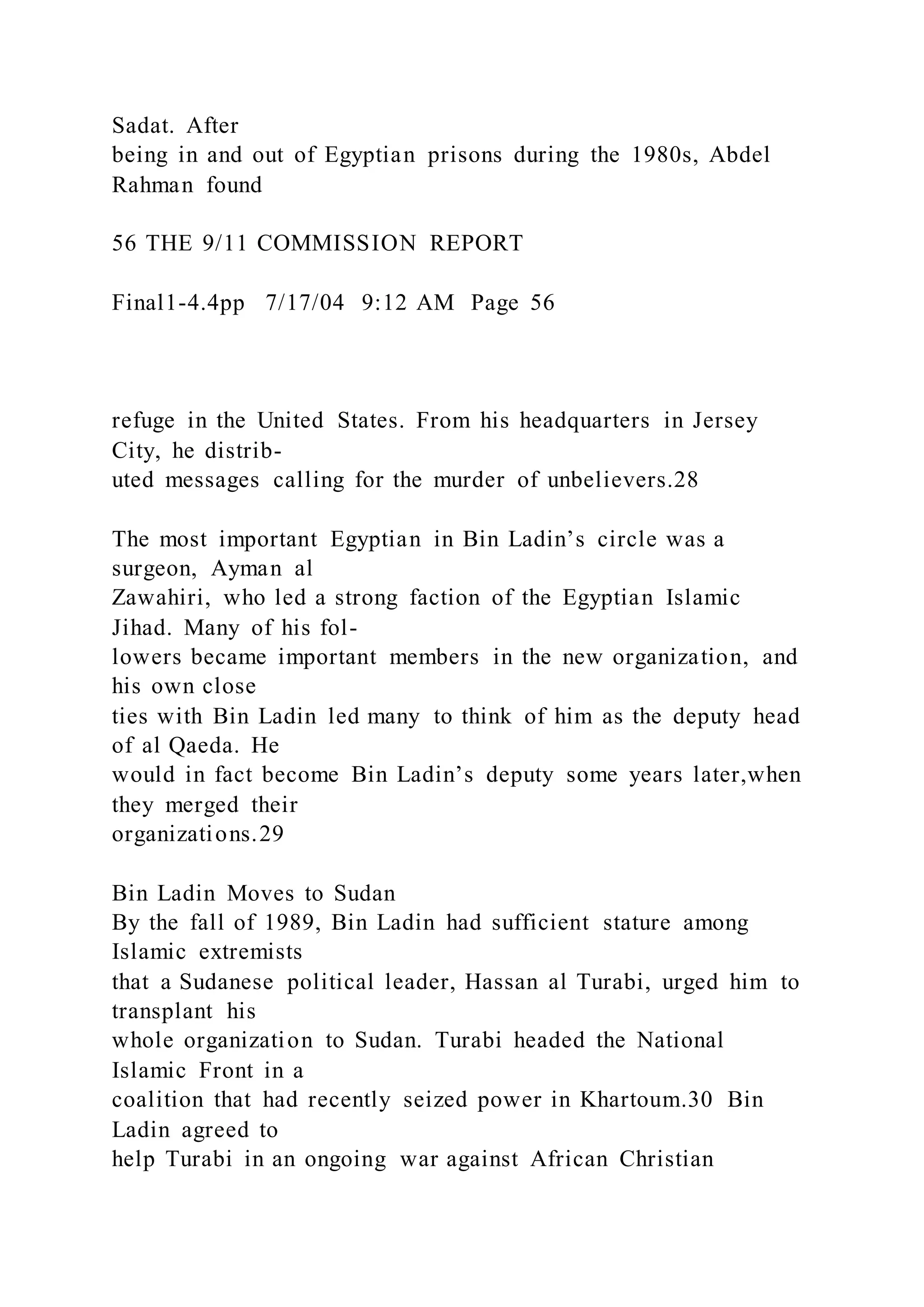 Sadat. After
being in and out of Egyptian prisons during the 1980s, Abdel
Rahman found
56 THE 9/11 COMMISSION REPORT
Final1-4.4pp 7/17/04 9:12 AM Page 56
refuge in the United States. From his headquarters in Jersey
City, he distrib-
uted messages calling for the murder of unbelievers.28
The most important Egyptian in Bin Ladin’s circle was a
surgeon, Ayman al
Zawahiri, who led a strong faction of the Egyptian Islamic
Jihad. Many of his fol-
lowers became important members in the new organization, and
his own close
ties with Bin Ladin led many to think of him as the deputy head
of al Qaeda. He
would in fact become Bin Ladin’s deputy some years later,when
they merged their
organizations.29
Bin Ladin Moves to Sudan
By the fall of 1989, Bin Ladin had sufficient stature among
Islamic extremists
that a Sudanese political leader, Hassan al Turabi, urged him to
transplant his
whole organization to Sudan. Turabi headed the National
Islamic Front in a
coalition that had recently seized power in Khartoum.30 Bin
Ladin agreed to
help Turabi in an ongoing war against African Christian
 