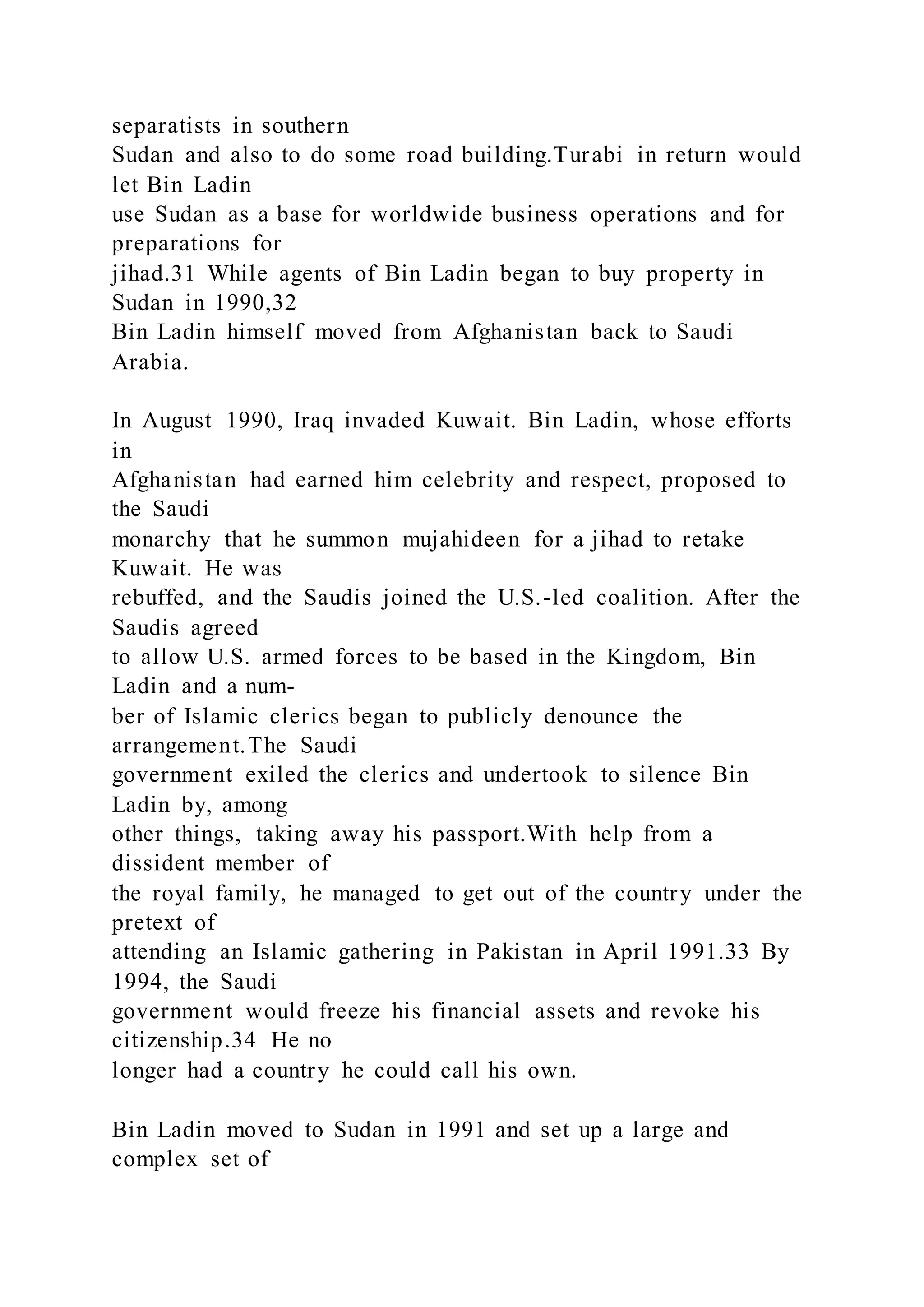separatists in southern
Sudan and also to do some road building.Turabi in return would
let Bin Ladin
use Sudan as a base for worldwide business operations and for
preparations for
jihad.31 While agents of Bin Ladin began to buy property in
Sudan in 1990,32
Bin Ladin himself moved from Afghanistan back to Saudi
Arabia.
In August 1990, Iraq invaded Kuwait. Bin Ladin, whose efforts
in
Afghanistan had earned him celebrity and respect, proposed to
the Saudi
monarchy that he summon mujahideen for a jihad to retake
Kuwait. He was
rebuffed, and the Saudis joined the U.S.-led coalition. After the
Saudis agreed
to allow U.S. armed forces to be based in the Kingdom, Bin
Ladin and a num-
ber of Islamic clerics began to publicly denounce the
arrangement.The Saudi
government exiled the clerics and undertook to silence Bin
Ladin by, among
other things, taking away his passport.With help from a
dissident member of
the royal family, he managed to get out of the country under the
pretext of
attending an Islamic gathering in Pakistan in April 1991.33 By
1994, the Saudi
government would freeze his financial assets and revoke his
citizenship.34 He no
longer had a country he could call his own.
Bin Ladin moved to Sudan in 1991 and set up a large and
complex set of
 