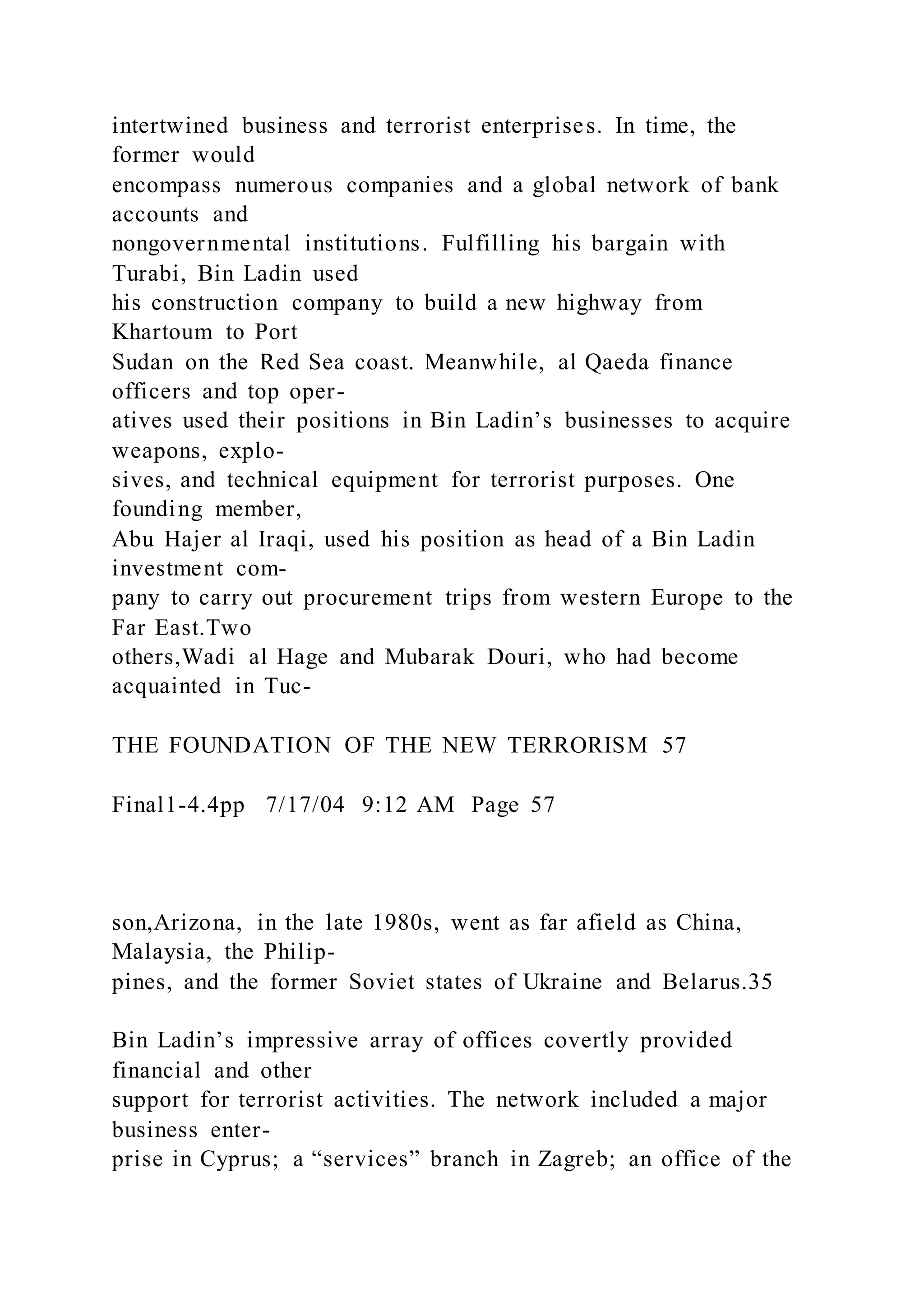 intertwined business and terrorist enterprises. In time, the
former would
encompass numerous companies and a global network of bank
accounts and
nongovernmental institutions. Fulfilling his bargain with
Turabi, Bin Ladin used
his construction company to build a new highway from
Khartoum to Port
Sudan on the Red Sea coast. Meanwhile, al Qaeda finance
officers and top oper-
atives used their positions in Bin Ladin’s businesses to acquire
weapons, explo-
sives, and technical equipment for terrorist purposes. One
founding member,
Abu Hajer al Iraqi, used his position as head of a Bin Ladin
investment com-
pany to carry out procurement trips from western Europe to the
Far East.Two
others,Wadi al Hage and Mubarak Douri, who had become
acquainted in Tuc-
THE FOUNDATION OF THE NEW TERRORISM 57
Final1-4.4pp 7/17/04 9:12 AM Page 57
son,Arizona, in the late 1980s, went as far afield as China,
Malaysia, the Philip-
pines, and the former Soviet states of Ukraine and Belarus.35
Bin Ladin’s impressive array of offices covertly provided
financial and other
support for terrorist activities. The network included a major
business enter-
prise in Cyprus; a “services” branch in Zagreb; an office of the
 