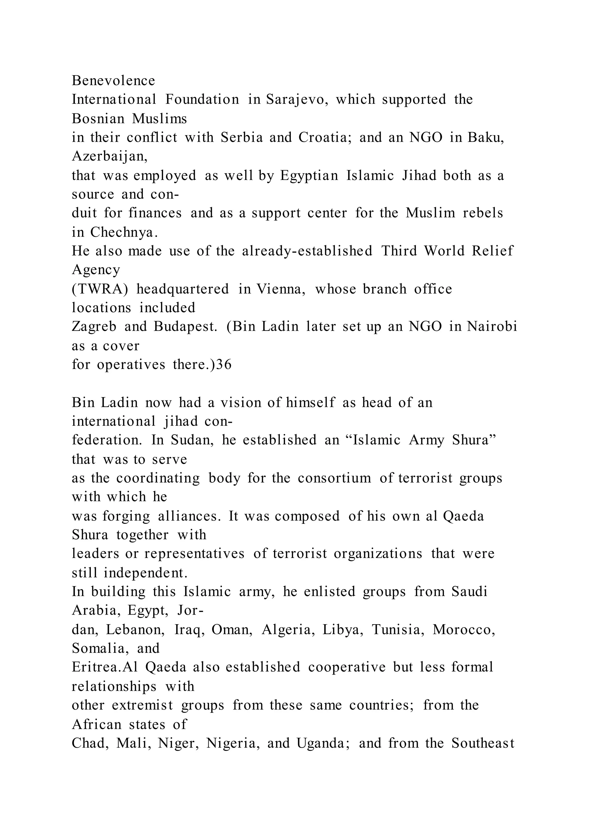 Benevolence
International Foundation in Sarajevo, which supported the
Bosnian Muslims
in their conflict with Serbia and Croatia; and an NGO in Baku,
Azerbaijan,
that was employed as well by Egyptian Islamic Jihad both as a
source and con-
duit for finances and as a support center for the Muslim rebels
in Chechnya.
He also made use of the already-established Third World Relief
Agency
(TWRA) headquartered in Vienna, whose branch office
locations included
Zagreb and Budapest. (Bin Ladin later set up an NGO in Nairobi
as a cover
for operatives there.)36
Bin Ladin now had a vision of himself as head of an
international jihad con-
federation. In Sudan, he established an “Islamic Army Shura”
that was to serve
as the coordinating body for the consortium of terrorist groups
with which he
was forging alliances. It was composed of his own al Qaeda
Shura together with
leaders or representatives of terrorist organizations that were
still independent.
In building this Islamic army, he enlisted groups from Saudi
Arabia, Egypt, Jor-
dan, Lebanon, Iraq, Oman, Algeria, Libya, Tunisia, Morocco,
Somalia, and
Eritrea.Al Qaeda also established cooperative but less formal
relationships with
other extremist groups from these same countries; from the
African states of
Chad, Mali, Niger, Nigeria, and Uganda; and from the Southeast
 