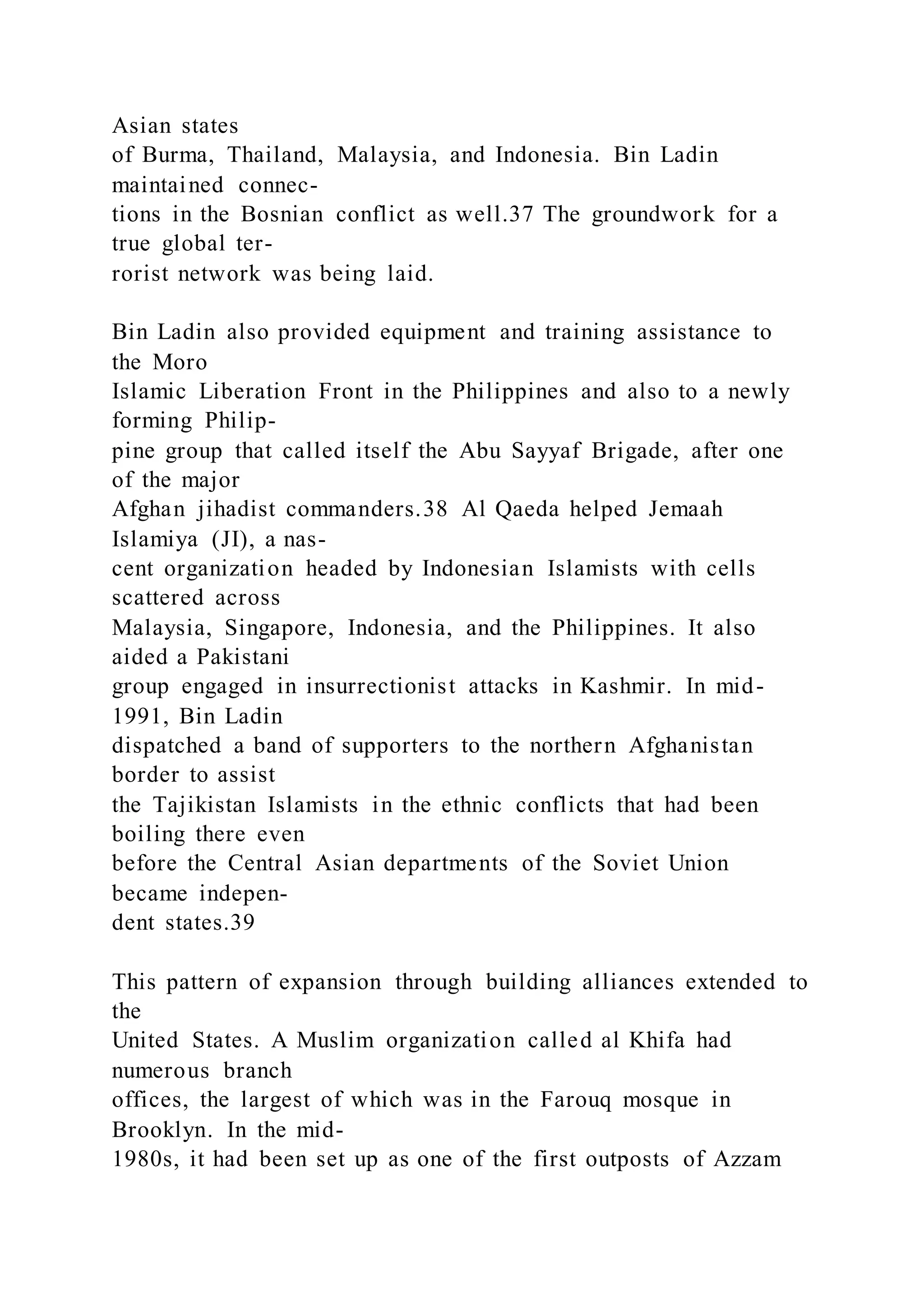 Asian states
of Burma, Thailand, Malaysia, and Indonesia. Bin Ladin
maintained connec-
tions in the Bosnian conflict as well.37 The groundwork for a
true global ter-
rorist network was being laid.
Bin Ladin also provided equipment and training assistance to
the Moro
Islamic Liberation Front in the Philippines and also to a newly
forming Philip-
pine group that called itself the Abu Sayyaf Brigade, after one
of the major
Afghan jihadist commanders.38 Al Qaeda helped Jemaah
Islamiya (JI), a nas-
cent organization headed by Indonesian Islamists with cells
scattered across
Malaysia, Singapore, Indonesia, and the Philippines. It also
aided a Pakistani
group engaged in insurrectionist attacks in Kashmir. In mid-
1991, Bin Ladin
dispatched a band of supporters to the northern Afghanistan
border to assist
the Tajikistan Islamists in the ethnic conflicts that had been
boiling there even
before the Central Asian departments of the Soviet Union
became indepen-
dent states.39
This pattern of expansion through building alliances extended to
the
United States. A Muslim organization called al Khifa had
numerous branch
offices, the largest of which was in the Farouq mosque in
Brooklyn. In the mid-
1980s, it had been set up as one of the first outposts of Azzam
 