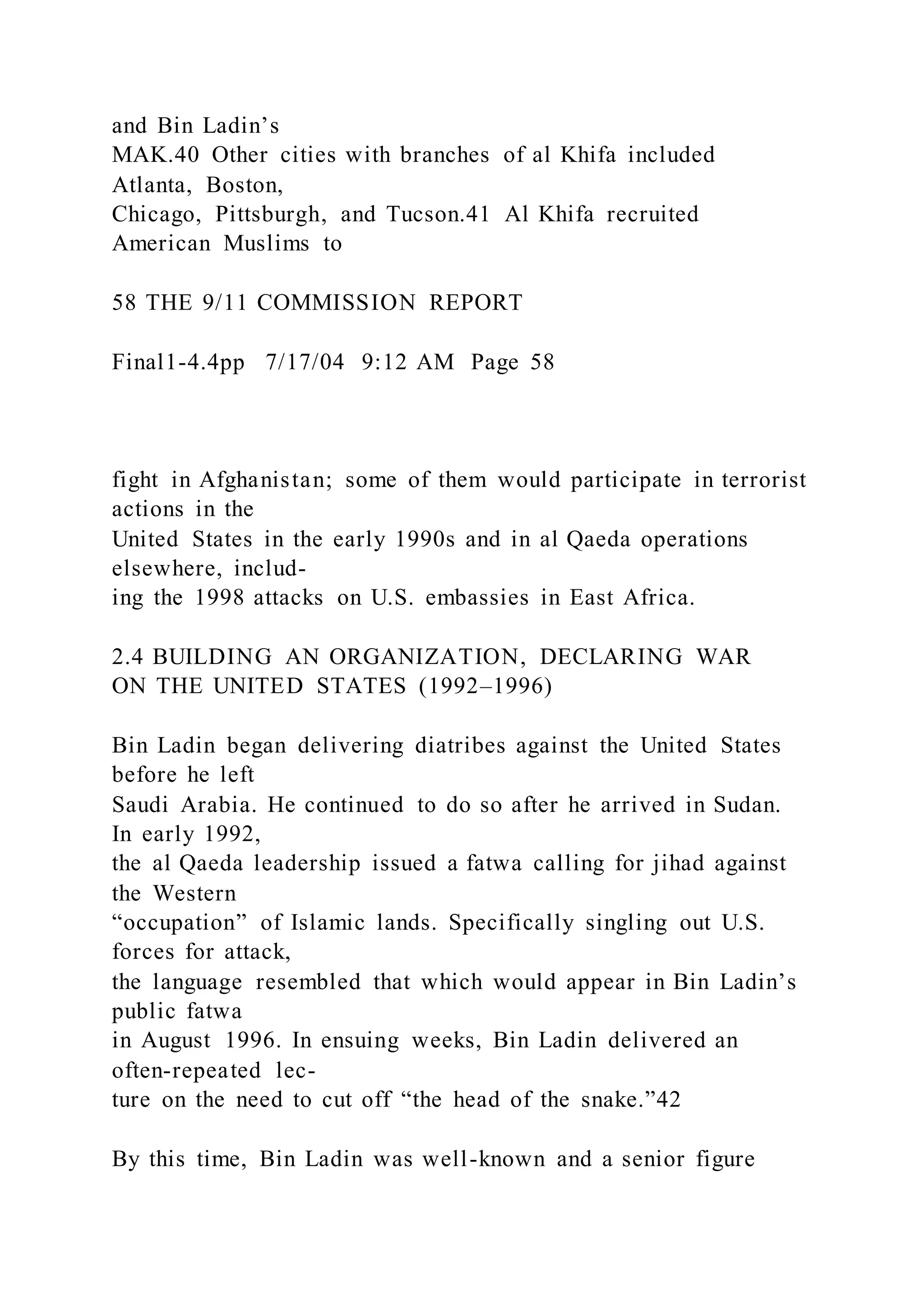 and Bin Ladin’s
MAK.40 Other cities with branches of al Khifa included
Atlanta, Boston,
Chicago, Pittsburgh, and Tucson.41 Al Khifa recruited
American Muslims to
58 THE 9/11 COMMISSION REPORT
Final1-4.4pp 7/17/04 9:12 AM Page 58
fight in Afghanistan; some of them would participate in terrorist
actions in the
United States in the early 1990s and in al Qaeda operations
elsewhere, includ-
ing the 1998 attacks on U.S. embassies in East Africa.
2.4 BUILDING AN ORGANIZATION, DECLARING WAR
ON THE UNITED STATES (1992–1996)
Bin Ladin began delivering diatribes against the United States
before he left
Saudi Arabia. He continued to do so after he arrived in Sudan.
In early 1992,
the al Qaeda leadership issued a fatwa calling for jihad against
the Western
“occupation” of Islamic lands. Specifically singling out U.S.
forces for attack,
the language resembled that which would appear in Bin Ladin’s
public fatwa
in August 1996. In ensuing weeks, Bin Ladin delivered an
often-repeated lec-
ture on the need to cut off “the head of the snake.”42
By this time, Bin Ladin was well-known and a senior figure
 