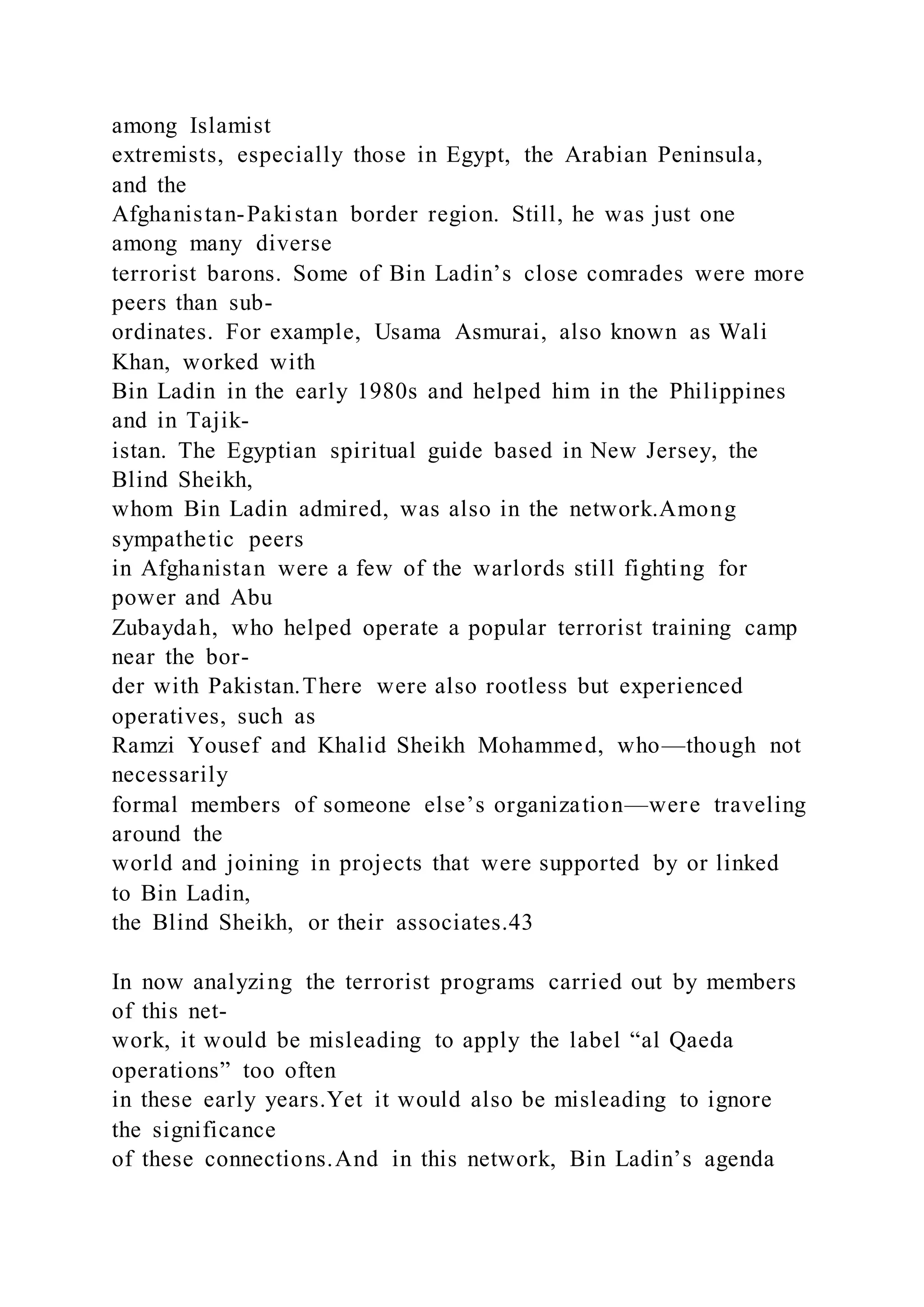 among Islamist
extremists, especially those in Egypt, the Arabian Peninsula,
and the
Afghanistan-Pakistan border region. Still, he was just one
among many diverse
terrorist barons. Some of Bin Ladin’s close comrades were more
peers than sub-
ordinates. For example, Usama Asmurai, also known as Wali
Khan, worked with
Bin Ladin in the early 1980s and helped him in the Philippines
and in Tajik-
istan. The Egyptian spiritual guide based in New Jersey, the
Blind Sheikh,
whom Bin Ladin admired, was also in the network.Among
sympathetic peers
in Afghanistan were a few of the warlords still fighting for
power and Abu
Zubaydah, who helped operate a popular terrorist training camp
near the bor-
der with Pakistan.There were also rootless but experienced
operatives, such as
Ramzi Yousef and Khalid Sheikh Mohammed, who—though not
necessarily
formal members of someone else’s organization—were traveling
around the
world and joining in projects that were supported by or linked
to Bin Ladin,
the Blind Sheikh, or their associates.43
In now analyzing the terrorist programs carried out by members
of this net-
work, it would be misleading to apply the label “al Qaeda
operations” too often
in these early years.Yet it would also be misleading to ignore
the significance
of these connections.And in this network, Bin Ladin’s agenda
 