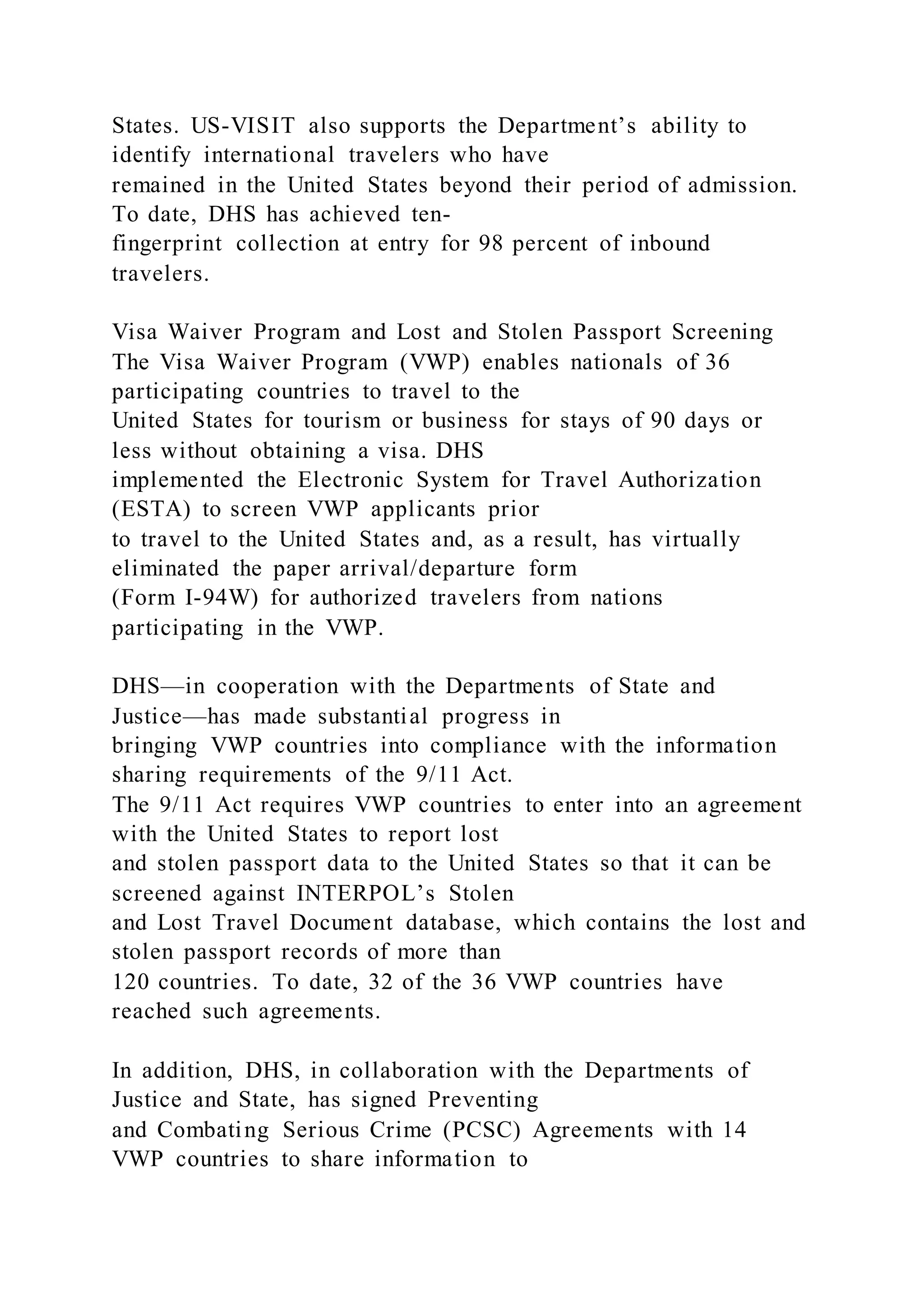 States. US-VISIT also supports the Department’s ability to
identify international travelers who have
remained in the United States beyond their period of admission.
To date, DHS has achieved ten-
fingerprint collection at entry for 98 percent of inbound
travelers.
Visa Waiver Program and Lost and Stolen Passport Screening
The Visa Waiver Program (VWP) enables nationals of 36
participating countries to travel to the
United States for tourism or business for stays of 90 days or
less without obtaining a visa. DHS
implemented the Electronic System for Travel Authorization
(ESTA) to screen VWP applicants prior
to travel to the United States and, as a result, has virtually
eliminated the paper arrival/departure form
(Form I-94W) for authorized travelers from nations
participating in the VWP.
DHS—in cooperation with the Departments of State and
Justice—has made substantial progress in
bringing VWP countries into compliance with the information
sharing requirements of the 9/11 Act.
The 9/11 Act requires VWP countries to enter into an agreement
with the United States to report lost
and stolen passport data to the United States so that it can be
screened against INTERPOL’s Stolen
and Lost Travel Document database, which contains the lost and
stolen passport records of more than
120 countries. To date, 32 of the 36 VWP countries have
reached such agreements.
In addition, DHS, in collaboration with the Departments of
Justice and State, has signed Preventing
and Combating Serious Crime (PCSC) Agreements with 14
VWP countries to share information to
 