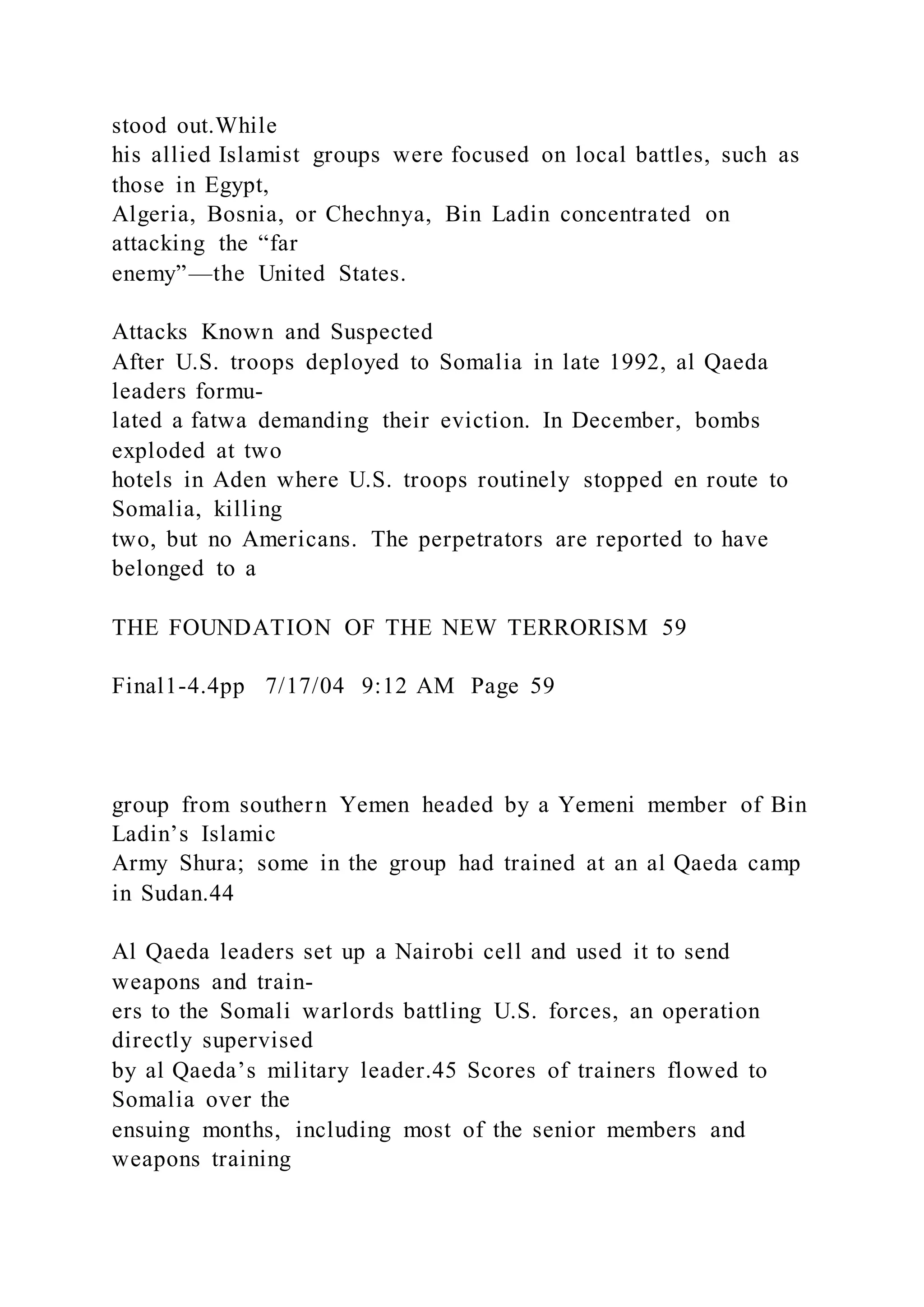 stood out.While
his allied Islamist groups were focused on local battles, such as
those in Egypt,
Algeria, Bosnia, or Chechnya, Bin Ladin concentrated on
attacking the “far
enemy”—the United States.
Attacks Known and Suspected
After U.S. troops deployed to Somalia in late 1992, al Qaeda
leaders formu-
lated a fatwa demanding their eviction. In December, bombs
exploded at two
hotels in Aden where U.S. troops routinely stopped en route to
Somalia, killing
two, but no Americans. The perpetrators are reported to have
belonged to a
THE FOUNDATION OF THE NEW TERRORISM 59
Final1-4.4pp 7/17/04 9:12 AM Page 59
group from southern Yemen headed by a Yemeni member of Bin
Ladin’s Islamic
Army Shura; some in the group had trained at an al Qaeda camp
in Sudan.44
Al Qaeda leaders set up a Nairobi cell and used it to send
weapons and train-
ers to the Somali warlords battling U.S. forces, an operation
directly supervised
by al Qaeda’s military leader.45 Scores of trainers flowed to
Somalia over the
ensuing months, including most of the senior members and
weapons training
 