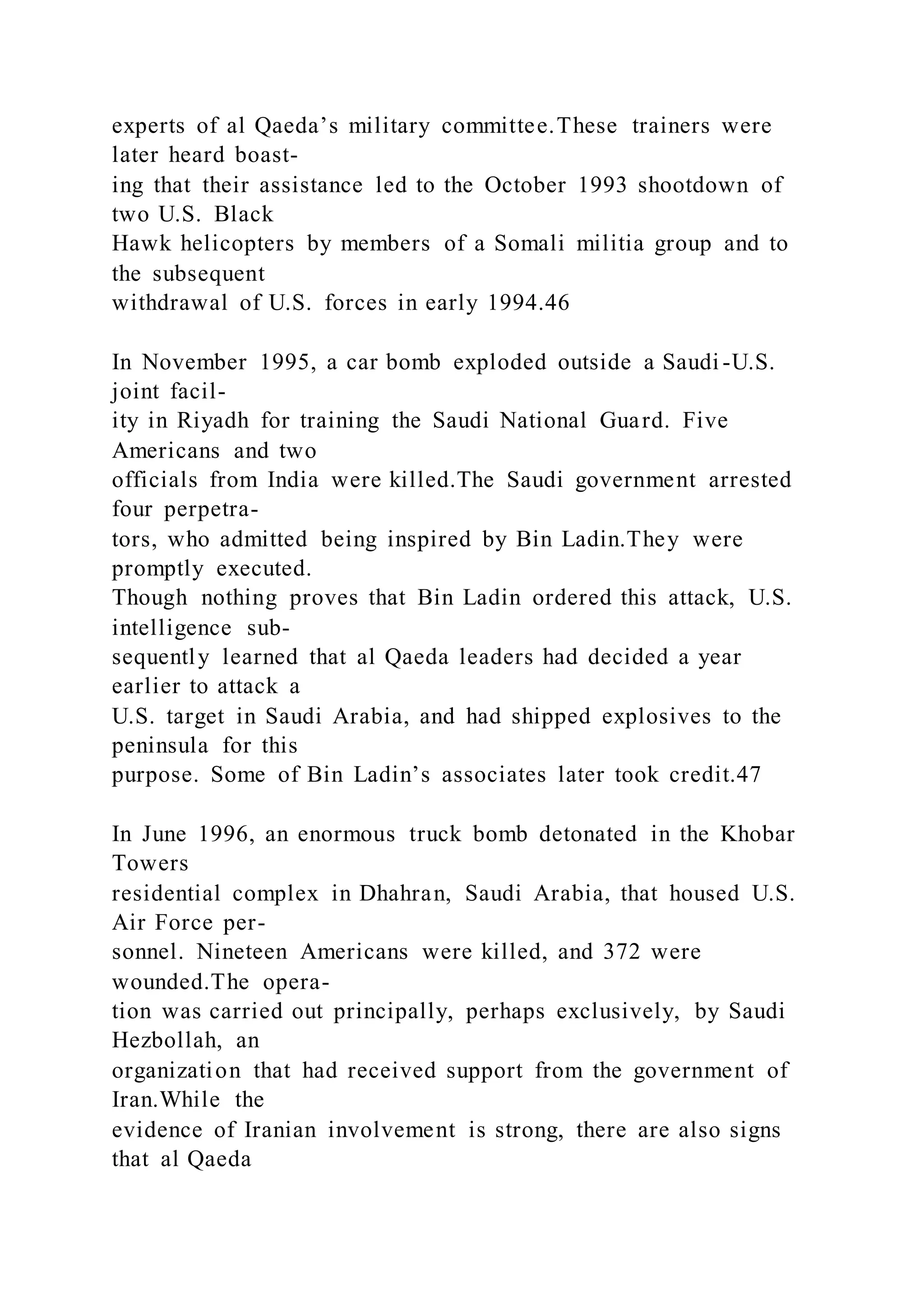 experts of al Qaeda’s military committee.These trainers were
later heard boast-
ing that their assistance led to the October 1993 shootdown of
two U.S. Black
Hawk helicopters by members of a Somali militia group and to
the subsequent
withdrawal of U.S. forces in early 1994.46
In November 1995, a car bomb exploded outside a Saudi -U.S.
joint facil-
ity in Riyadh for training the Saudi National Guard. Five
Americans and two
officials from India were killed.The Saudi government arrested
four perpetra-
tors, who admitted being inspired by Bin Ladin.They were
promptly executed.
Though nothing proves that Bin Ladin ordered this attack, U.S.
intelligence sub-
sequently learned that al Qaeda leaders had decided a year
earlier to attack a
U.S. target in Saudi Arabia, and had shipped explosives to the
peninsula for this
purpose. Some of Bin Ladin’s associates later took credit.47
In June 1996, an enormous truck bomb detonated in the Khobar
Towers
residential complex in Dhahran, Saudi Arabia, that housed U.S.
Air Force per-
sonnel. Nineteen Americans were killed, and 372 were
wounded.The opera-
tion was carried out principally, perhaps exclusively, by Saudi
Hezbollah, an
organization that had received support from the government of
Iran.While the
evidence of Iranian involvement is strong, there are also signs
that al Qaeda
 