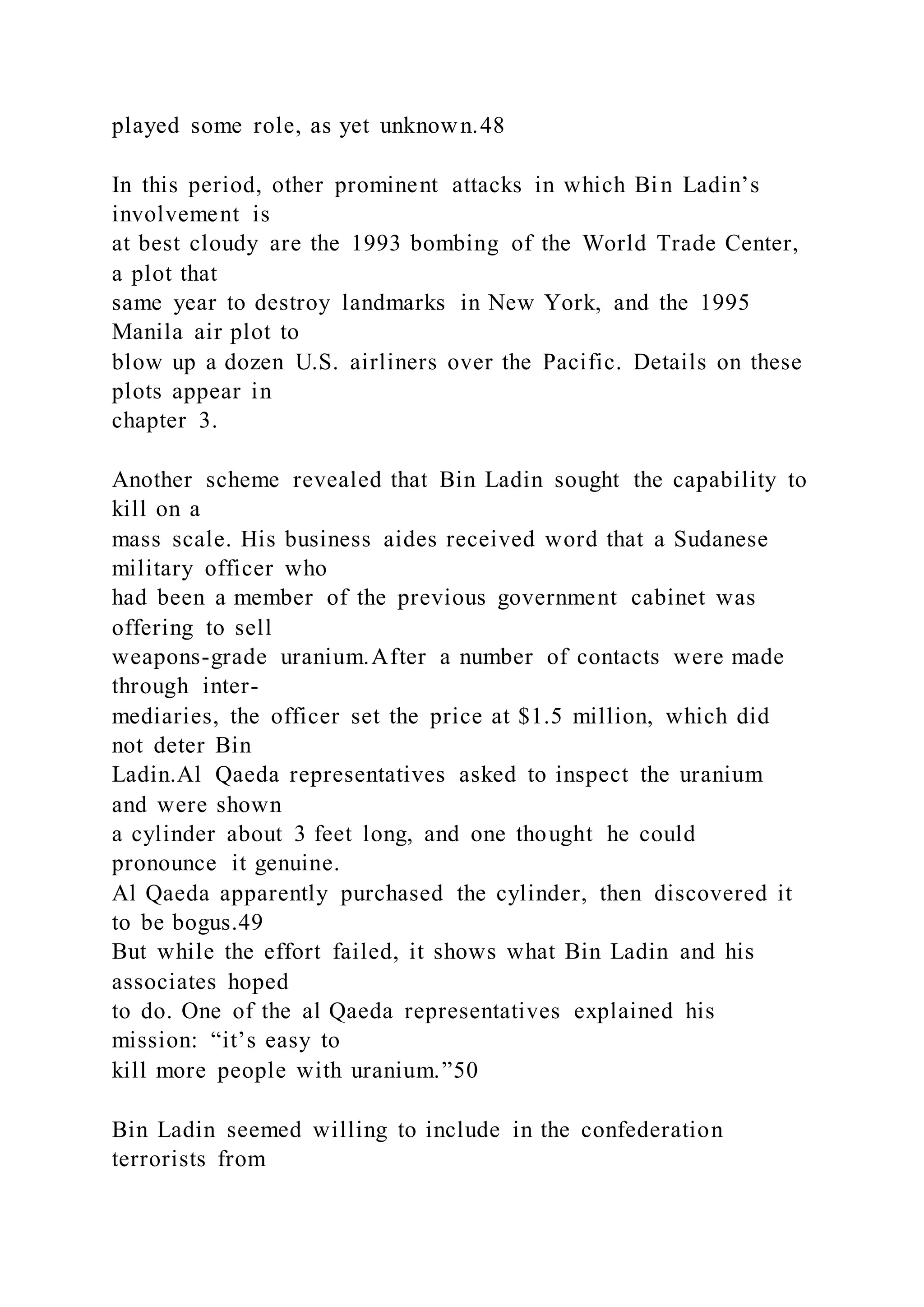 played some role, as yet unknown.48
In this period, other prominent attacks in which Bin Ladin’s
involvement is
at best cloudy are the 1993 bombing of the World Trade Center,
a plot that
same year to destroy landmarks in New York, and the 1995
Manila air plot to
blow up a dozen U.S. airliners over the Pacific. Details on these
plots appear in
chapter 3.
Another scheme revealed that Bin Ladin sought the capability to
kill on a
mass scale. His business aides received word that a Sudanese
military officer who
had been a member of the previous government cabinet was
offering to sell
weapons-grade uranium.After a number of contacts were made
through inter-
mediaries, the officer set the price at $1.5 million, which did
not deter Bin
Ladin.Al Qaeda representatives asked to inspect the uranium
and were shown
a cylinder about 3 feet long, and one thought he could
pronounce it genuine.
Al Qaeda apparently purchased the cylinder, then discovered it
to be bogus.49
But while the effort failed, it shows what Bin Ladin and his
associates hoped
to do. One of the al Qaeda representatives explained his
mission: “it’s easy to
kill more people with uranium.”50
Bin Ladin seemed willing to include in the confederation
terrorists from
 