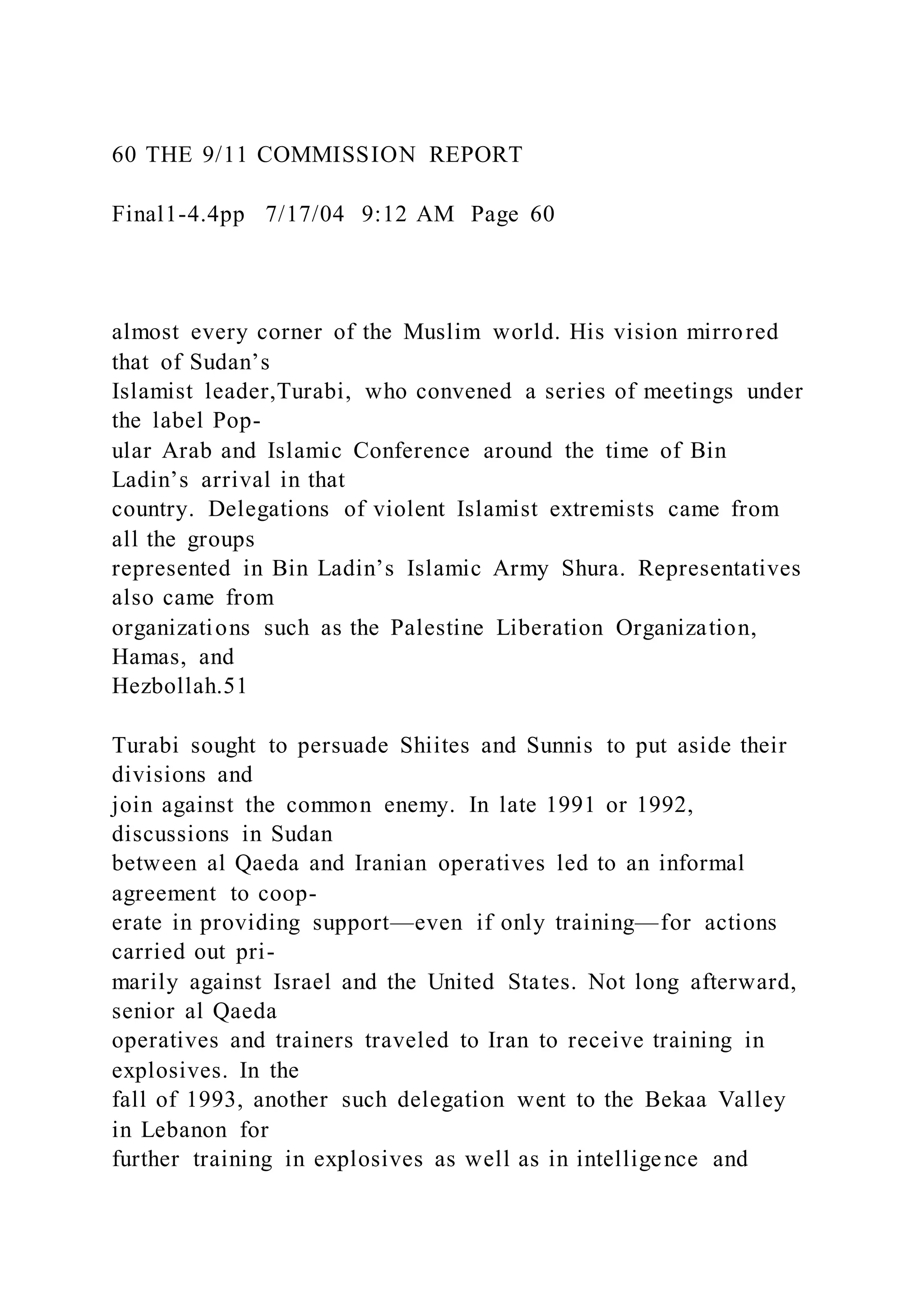 60 THE 9/11 COMMISSION REPORT
Final1-4.4pp 7/17/04 9:12 AM Page 60
almost every corner of the Muslim world. His vision mirrored
that of Sudan’s
Islamist leader,Turabi, who convened a series of meetings under
the label Pop-
ular Arab and Islamic Conference around the time of Bin
Ladin’s arrival in that
country. Delegations of violent Islamist extremists came from
all the groups
represented in Bin Ladin’s Islamic Army Shura. Representatives
also came from
organizations such as the Palestine Liberation Organization,
Hamas, and
Hezbollah.51
Turabi sought to persuade Shiites and Sunnis to put aside their
divisions and
join against the common enemy. In late 1991 or 1992,
discussions in Sudan
between al Qaeda and Iranian operatives led to an informal
agreement to coop-
erate in providing support—even if only training—for actions
carried out pri-
marily against Israel and the United States. Not long afterward,
senior al Qaeda
operatives and trainers traveled to Iran to receive training in
explosives. In the
fall of 1993, another such delegation went to the Bekaa Valley
in Lebanon for
further training in explosives as well as in intelligence and
 