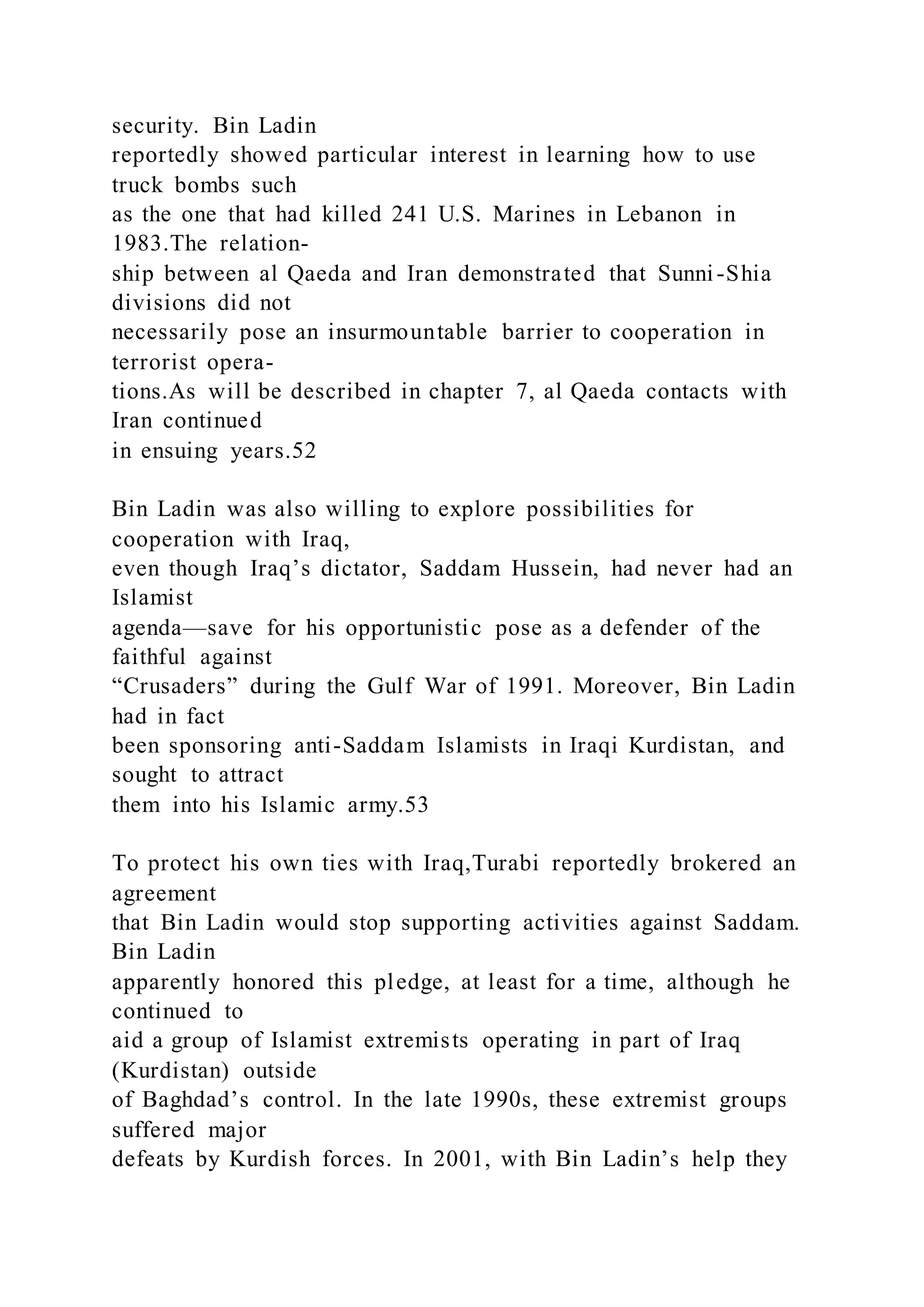 security. Bin Ladin
reportedly showed particular interest in learning how to use
truck bombs such
as the one that had killed 241 U.S. Marines in Lebanon in
1983.The relation-
ship between al Qaeda and Iran demonstrated that Sunni-Shia
divisions did not
necessarily pose an insurmountable barrier to cooperation in
terrorist opera-
tions.As will be described in chapter 7, al Qaeda contacts with
Iran continued
in ensuing years.52
Bin Ladin was also willing to explore possibilities for
cooperation with Iraq,
even though Iraq’s dictator, Saddam Hussein, had never had an
Islamist
agenda—save for his opportunistic pose as a defender of the
faithful against
“Crusaders” during the Gulf War of 1991. Moreover, Bin Ladin
had in fact
been sponsoring anti-Saddam Islamists in Iraqi Kurdistan, and
sought to attract
them into his Islamic army.53
To protect his own ties with Iraq,Turabi reportedly brokered an
agreement
that Bin Ladin would stop supporting activities against Saddam.
Bin Ladin
apparently honored this pledge, at least for a time, although he
continued to
aid a group of Islamist extremists operating in part of Iraq
(Kurdistan) outside
of Baghdad’s control. In the late 1990s, these extremist groups
suffered major
defeats by Kurdish forces. In 2001, with Bin Ladin’s help they
 