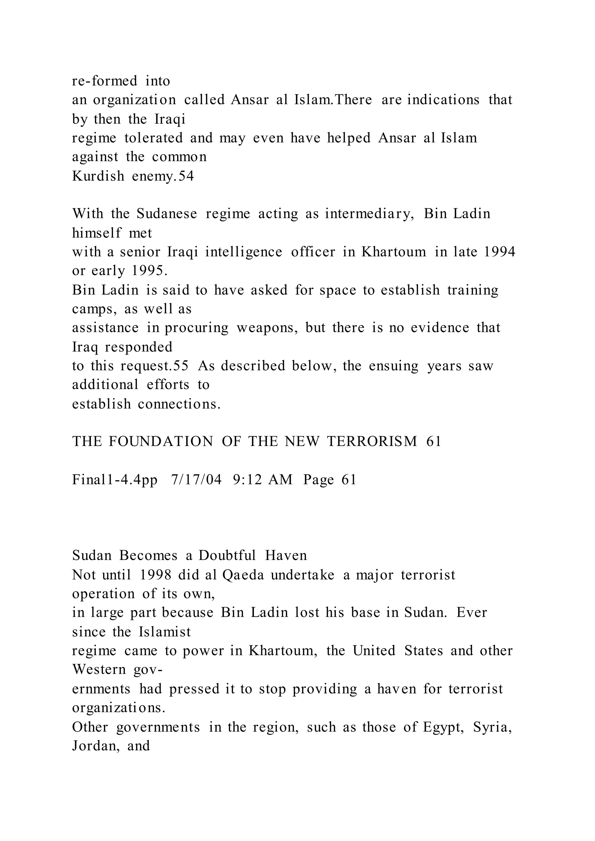 re-formed into
an organization called Ansar al Islam.There are indications that
by then the Iraqi
regime tolerated and may even have helped Ansar al Islam
against the common
Kurdish enemy.54
With the Sudanese regime acting as intermediary, Bin Ladin
himself met
with a senior Iraqi intelligence officer in Khartoum in late 1994
or early 1995.
Bin Ladin is said to have asked for space to establish training
camps, as well as
assistance in procuring weapons, but there is no evidence that
Iraq responded
to this request.55 As described below, the ensuing years saw
additional efforts to
establish connections.
THE FOUNDATION OF THE NEW TERRORISM 61
Final1-4.4pp 7/17/04 9:12 AM Page 61
Sudan Becomes a Doubtful Haven
Not until 1998 did al Qaeda undertake a major terrorist
operation of its own,
in large part because Bin Ladin lost his base in Sudan. Ever
since the Islamist
regime came to power in Khartoum, the United States and other
Western gov-
ernments had pressed it to stop providing a haven for terrorist
organizations.
Other governments in the region, such as those of Egypt, Syria,
Jordan, and
 