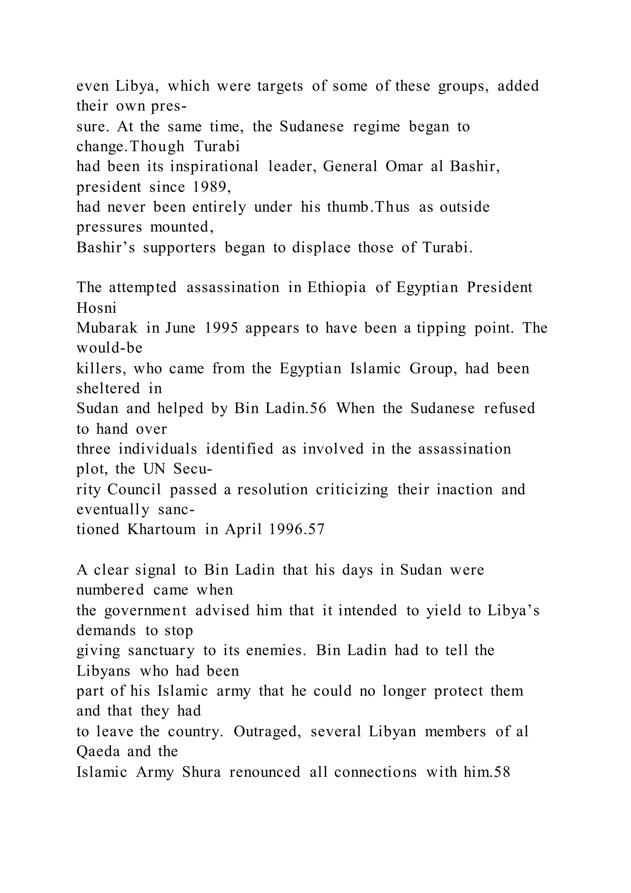 even Libya, which were targets of some of these groups, added
their own pres-
sure. At the same time, the Sudanese regime began to
change.Though Turabi
had been its inspirational leader, General Omar al Bashir,
president since 1989,
had never been entirely under his thumb.Thus as outside
pressures mounted,
Bashir’s supporters began to displace those of Turabi.
The attempted assassination in Ethiopia of Egyptian President
Hosni
Mubarak in June 1995 appears to have been a tipping point. The
would-be
killers, who came from the Egyptian Islamic Group, had been
sheltered in
Sudan and helped by Bin Ladin.56 When the Sudanese refused
to hand over
three individuals identified as involved in the assassination
plot, the UN Secu-
rity Council passed a resolution criticizing their inaction and
eventually sanc-
tioned Khartoum in April 1996.57
A clear signal to Bin Ladin that his days in Sudan were
numbered came when
the government advised him that it intended to yield to Libya’s
demands to stop
giving sanctuary to its enemies. Bin Ladin had to tell the
Libyans who had been
part of his Islamic army that he could no longer protect them
and that they had
to leave the country. Outraged, several Libyan members of al
Qaeda and the
Islamic Army Shura renounced all connections with him.58
 