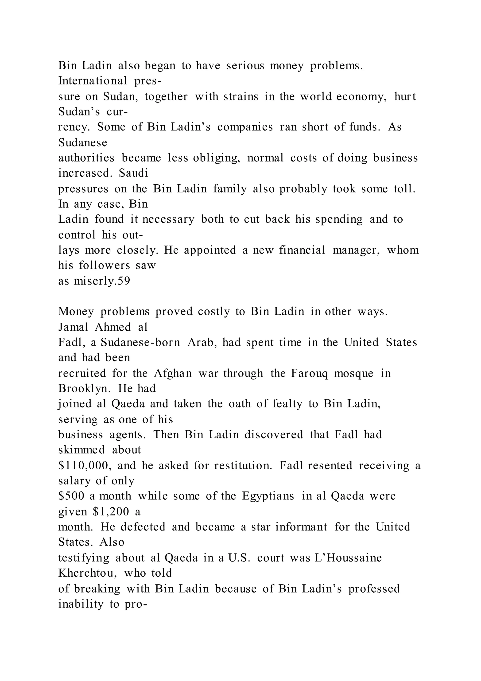 Bin Ladin also began to have serious money problems.
International pres-
sure on Sudan, together with strains in the world economy, hurt
Sudan’s cur-
rency. Some of Bin Ladin’s companies ran short of funds. As
Sudanese
authorities became less obliging, normal costs of doing business
increased. Saudi
pressures on the Bin Ladin family also probably took some toll.
In any case, Bin
Ladin found it necessary both to cut back his spending and to
control his out-
lays more closely. He appointed a new financial manager, whom
his followers saw
as miserly.59
Money problems proved costly to Bin Ladin in other ways.
Jamal Ahmed al
Fadl, a Sudanese-born Arab, had spent time in the United States
and had been
recruited for the Afghan war through the Farouq mosque in
Brooklyn. He had
joined al Qaeda and taken the oath of fealty to Bin Ladin,
serving as one of his
business agents. Then Bin Ladin discovered that Fadl had
skimmed about
$110,000, and he asked for restitution. Fadl resented receiving a
salary of only
$500 a month while some of the Egyptians in al Qaeda were
given $1,200 a
month. He defected and became a star informant for the United
States. Also
testifying about al Qaeda in a U.S. court was L’Houssaine
Kherchtou, who told
of breaking with Bin Ladin because of Bin Ladin’s professed
inability to pro-
 