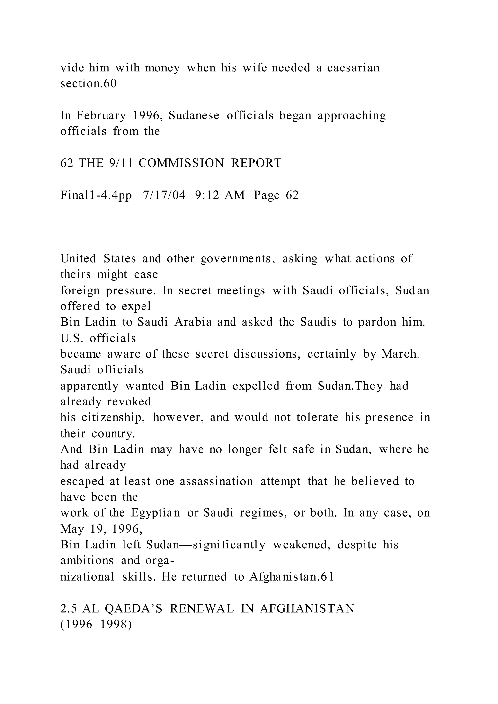 vide him with money when his wife needed a caesarian
section.60
In February 1996, Sudanese officials began approaching
officials from the
62 THE 9/11 COMMISSION REPORT
Final1-4.4pp 7/17/04 9:12 AM Page 62
United States and other governments, asking what actions of
theirs might ease
foreign pressure. In secret meetings with Saudi officials, Sudan
offered to expel
Bin Ladin to Saudi Arabia and asked the Saudis to pardon him.
U.S. officials
became aware of these secret discussions, certainly by March.
Saudi officials
apparently wanted Bin Ladin expelled from Sudan.They had
already revoked
his citizenship, however, and would not tolerate his presence in
their country.
And Bin Ladin may have no longer felt safe in Sudan, where he
had already
escaped at least one assassination attempt that he believed to
have been the
work of the Egyptian or Saudi regimes, or both. In any case, on
May 19, 1996,
Bin Ladin left Sudan—significantly weakened, despite his
ambitions and orga-
nizational skills. He returned to Afghanistan.61
2.5 AL QAEDA’S RENEWAL IN AFGHANISTAN
(1996–1998)
 